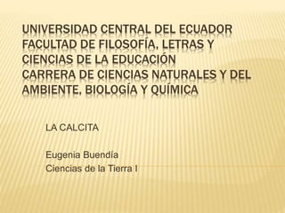 UNIVERSIDAD CENTRAL DEL ECUADOR
FACULTAD DE FILOSOFÍA, LETRAS Y
CIENCIAS DE LA EDUCACIÓN
CARRERA DE CIENCIAS NATURALES Y DEL
AMBIENTE, BIOLOGÍA Y QUÍMICA
LA CALCITA
Eugenia Buendía
Ciencias de la Tierra I
 