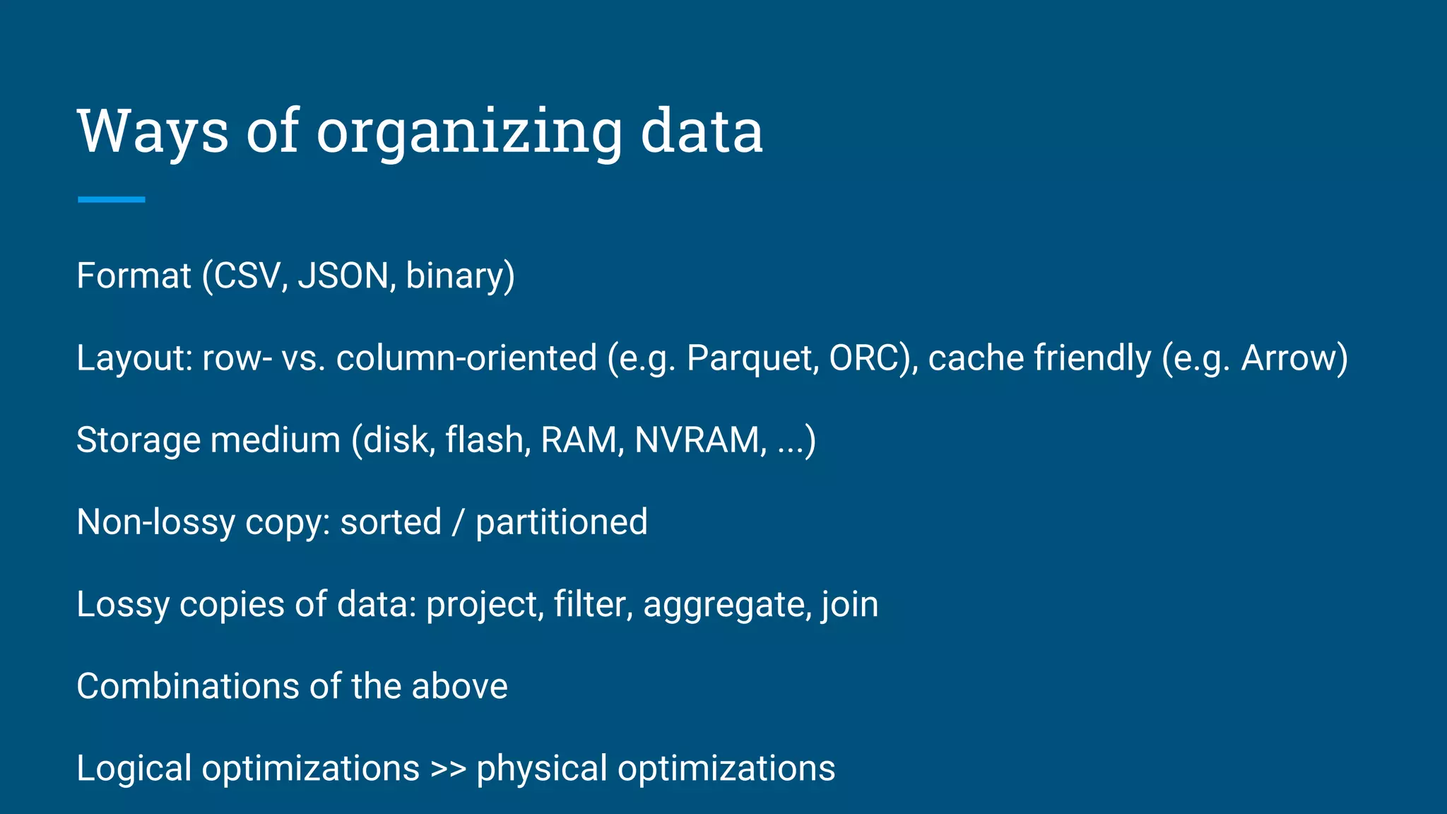 Ways of organizing data
Format (CSV, JSON, binary)
Layout: row- vs. column-oriented (e.g. Parquet, ORC), cache friendly (e.g. Arrow)
Storage medium (disk, flash, RAM, NVRAM, ...)
Non-lossy copy: sorted / partitioned
Lossy copies of data: project, filter, aggregate, join
Combinations of the above
Logical optimizations >> physical optimizations
 