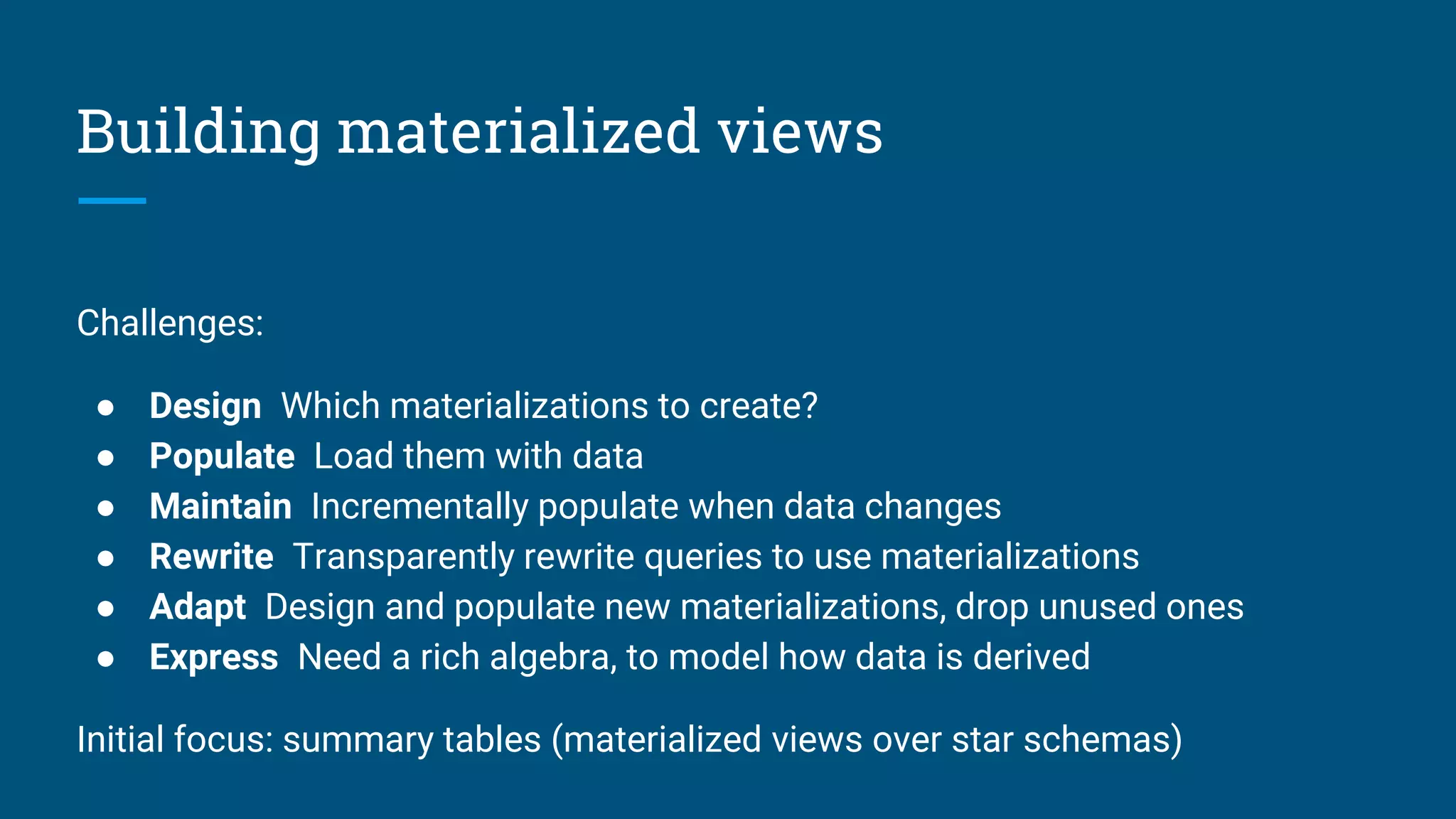 Building materialized views
Challenges:
● Design Which materializations to create?
● Populate Load them with data
● Maintain Incrementally populate when data changes
● Rewrite Transparently rewrite queries to use materializations
● Adapt Design and populate new materializations, drop unused ones
● Express Need a rich algebra, to model how data is derived
Initial focus: summary tables (materialized views over star schemas)
 