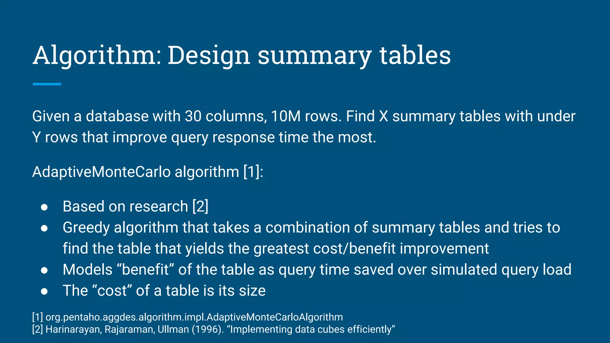 Algorithm: Design summary tables
Given a database with 30 columns, 10M rows. Find X summary tables with under
Y rows that improve query response time the most.
AdaptiveMonteCarlo algorithm [1]:
● Based on research [2]
● Greedy algorithm that takes a combination of summary tables and tries to
find the table that yields the greatest cost/benefit improvement
● Models “benefit” of the table as query time saved over simulated query load
● The “cost” of a table is its size
[1] org.pentaho.aggdes.algorithm.impl.AdaptiveMonteCarloAlgorithm
[2] Harinarayan, Rajaraman, Ullman (1996). “Implementing data cubes efficiently”
 