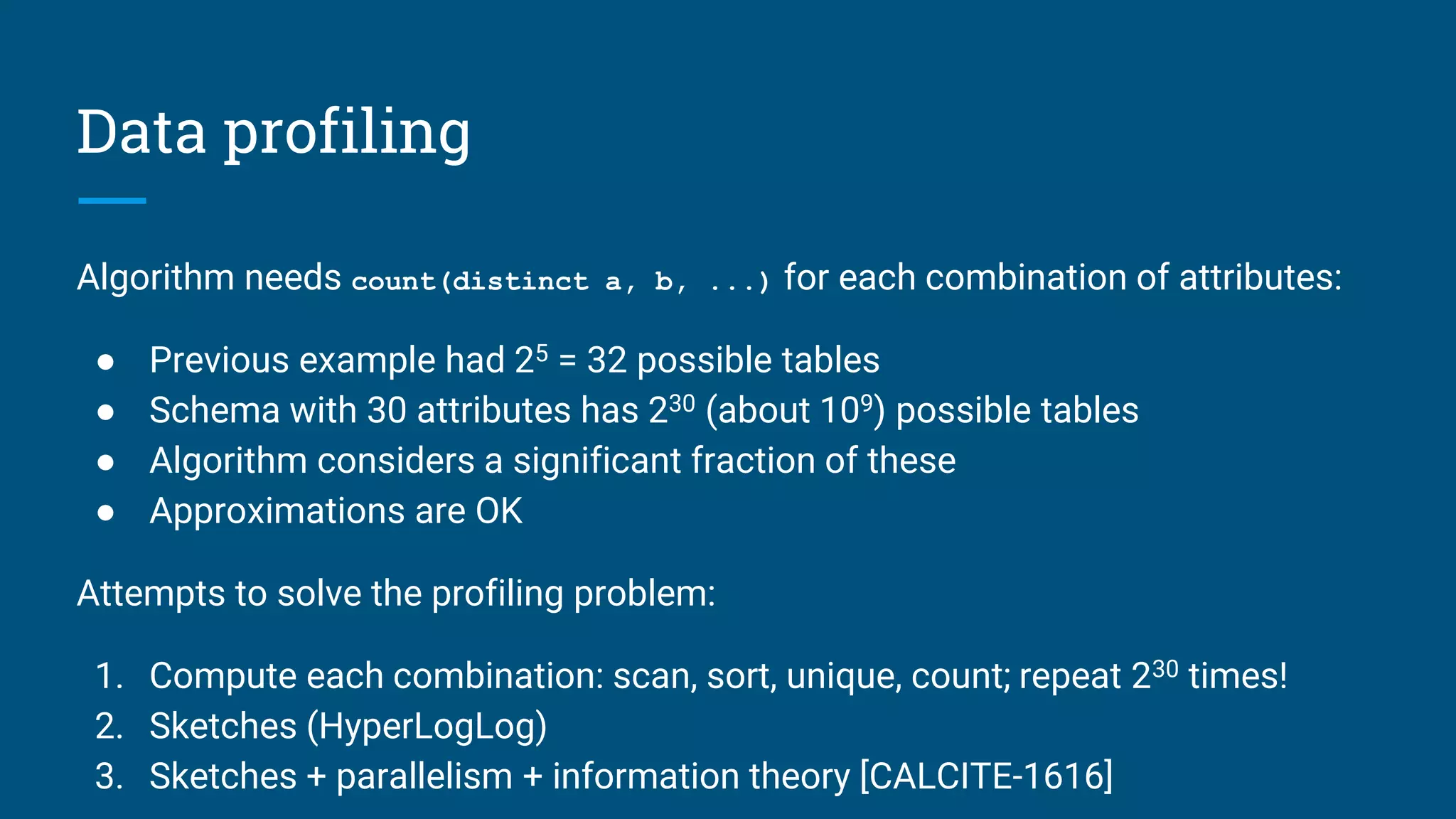 Data profiling
Algorithm needs count(distinct a, b, ...) for each combination of attributes:
● Previous example had 25 = 32 possible tables
● Schema with 30 attributes has 230 (about 109) possible tables
● Algorithm considers a significant fraction of these
● Approximations are OK
Attempts to solve the profiling problem:
1. Compute each combination: scan, sort, unique, count; repeat 230 times!
2. Sketches (HyperLogLog)
3. Sketches + parallelism + information theory [CALCITE-1616]
 