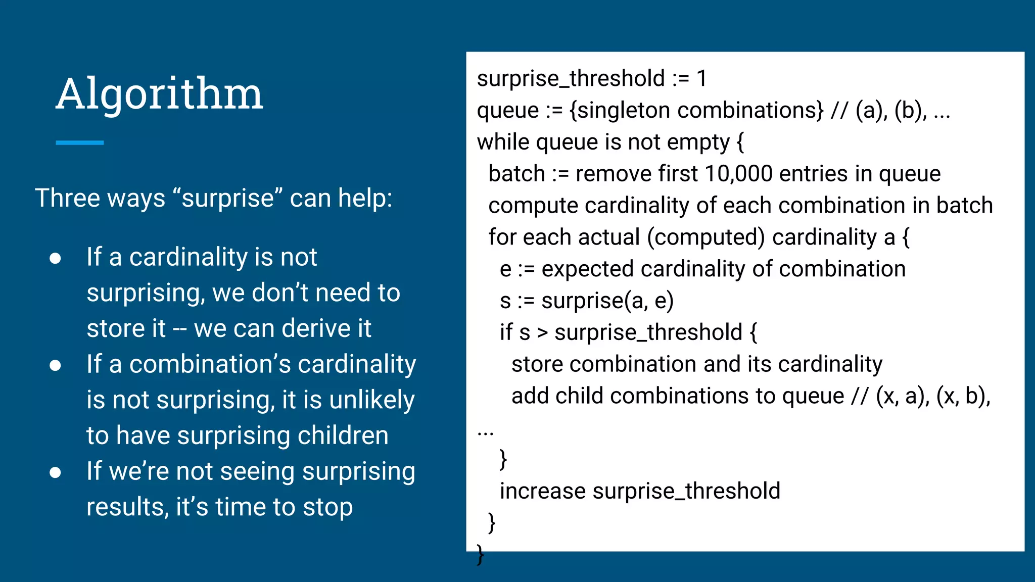 Algorithm
Three ways “surprise” can help:
● If a cardinality is not
surprising, we don’t need to
store it -- we can derive it
● If a combination’s cardinality
is not surprising, it is unlikely
to have surprising children
● If we’re not seeing surprising
results, it’s time to stop
surprise_threshold := 1
queue := {singleton combinations} // (a), (b), ...
while queue is not empty {
batch := remove first 10,000 entries in queue
compute cardinality of each combination in batch
for each actual (computed) cardinality a {
e := expected cardinality of combination
s := surprise(a, e)
if s > surprise_threshold {
store combination and its cardinality
add child combinations to queue // (x, a), (x, b),
...
}
increase surprise_threshold
}
}
 