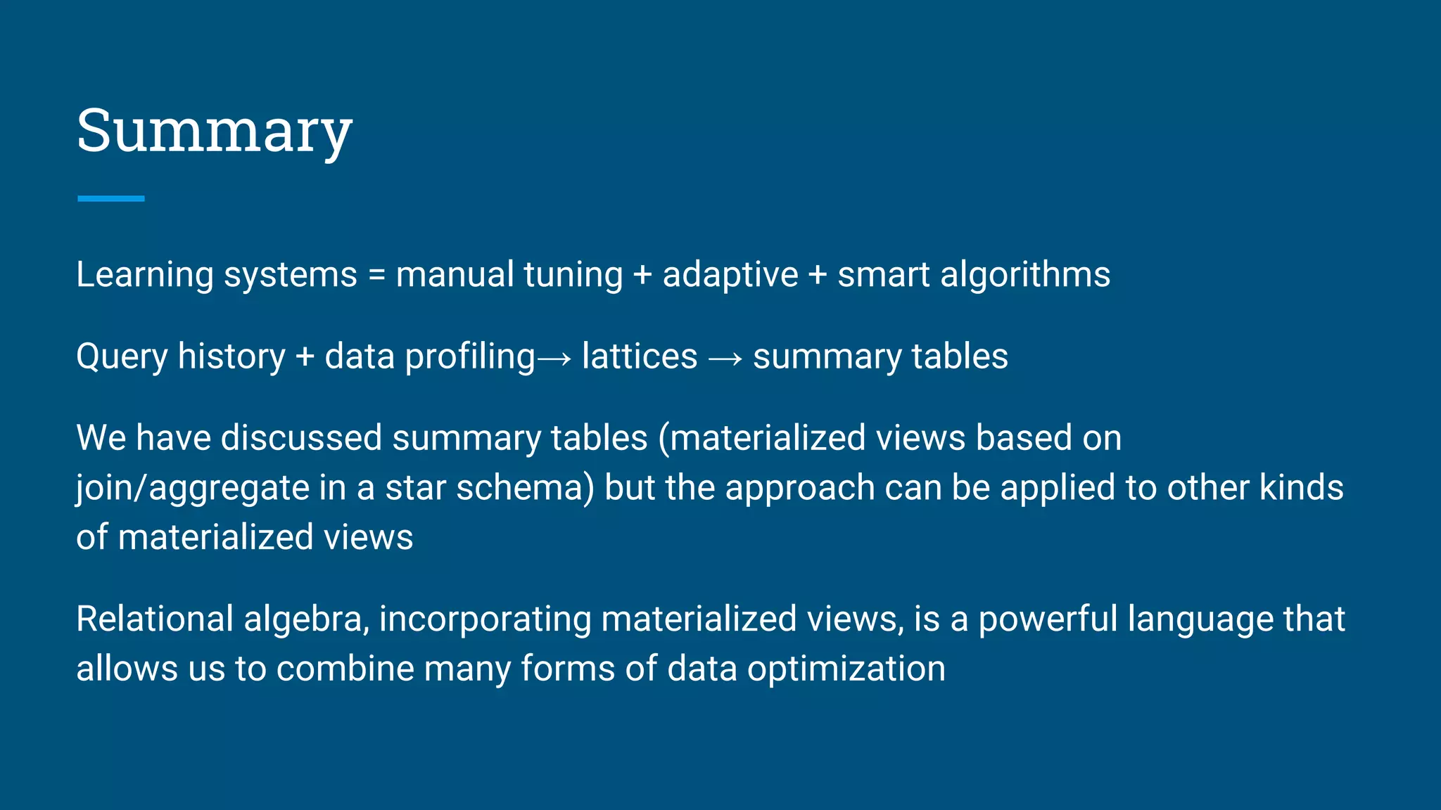 Summary
Learning systems = manual tuning + adaptive + smart algorithms
Query history + data profiling→ lattices → summary tables
We have discussed summary tables (materialized views based on
join/aggregate in a star schema) but the approach can be applied to other kinds
of materialized views
Relational algebra, incorporating materialized views, is a powerful language that
allows us to combine many forms of data optimization
 