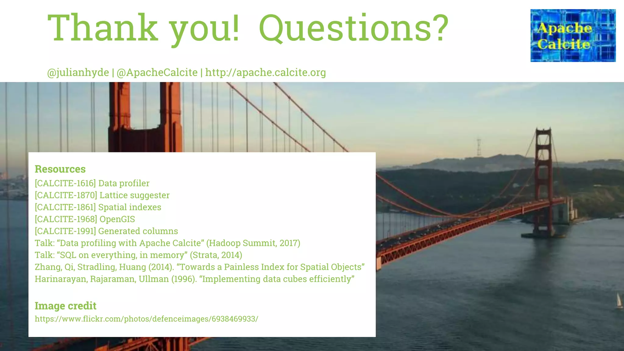 Thank you! Questions?
@julianhyde | @ApacheCalcite | http://apache.calcite.org
Resources
[CALCITE-1616] Data profiler
[CALCITE-1870] Lattice suggester
[CALCITE-1861] Spatial indexes
[CALCITE-1968] OpenGIS
[CALCITE-1991] Generated columns
Talk: “Data profiling with Apache Calcite” (Hadoop Summit, 2017)
Talk: “SQL on everything, in memory” (Strata, 2014)
Zhang, Qi, Stradling, Huang (2014). “Towards a Painless Index for Spatial Objects”
Harinarayan, Rajaraman, Ullman (1996). “Implementing data cubes efficiently”
Image credit
https://www.flickr.com/photos/defenceimages/6938469933/
 