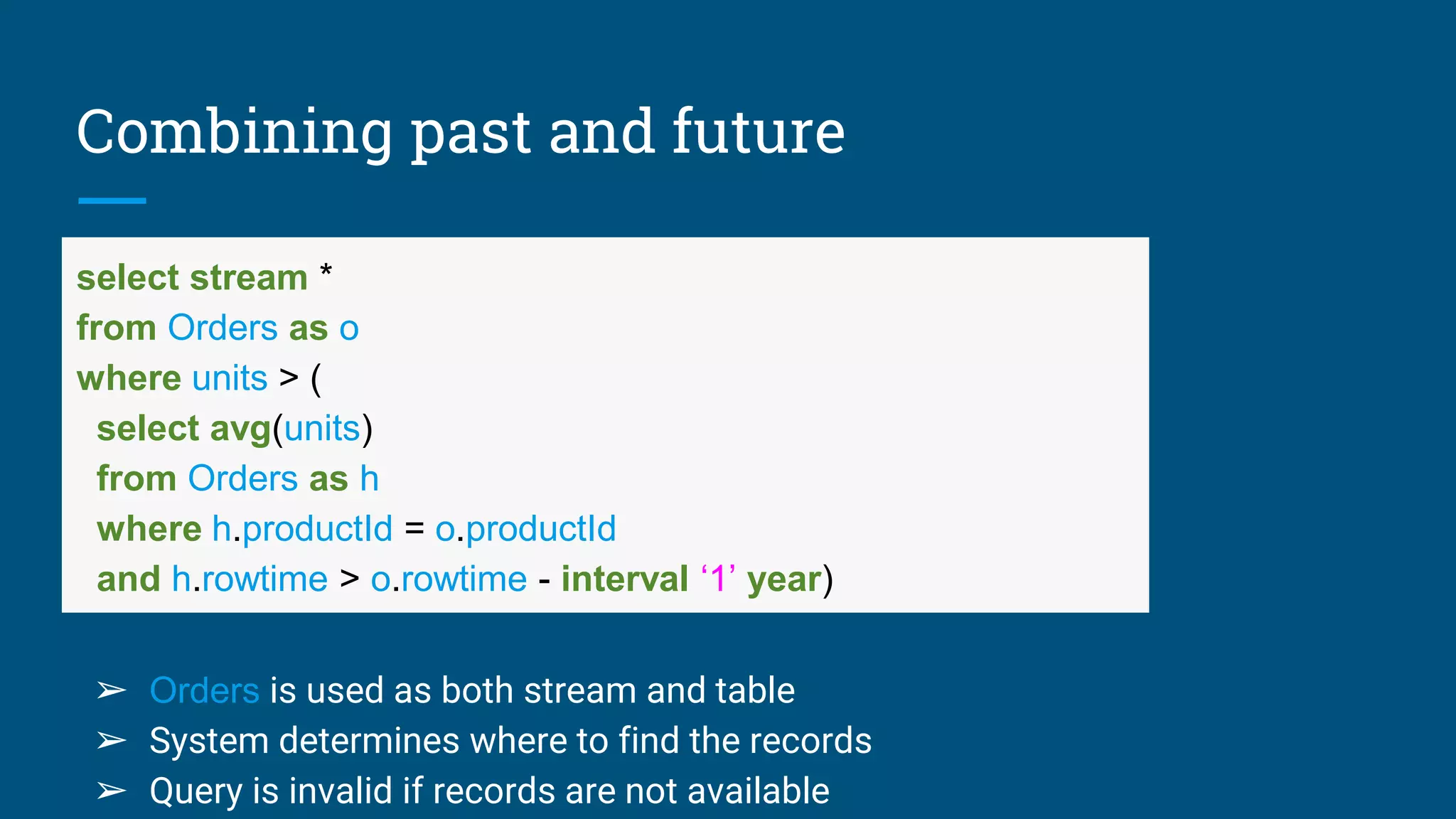 Combining past and future
select stream *
from Orders as o
where units > (
select avg(units)
from Orders as h
where h.productId = o.productId
and h.rowtime > o.rowtime - interval ‘1’ year)
➢ Orders is used as both stream and table
➢ System determines where to find the records
➢ Query is invalid if records are not available
 