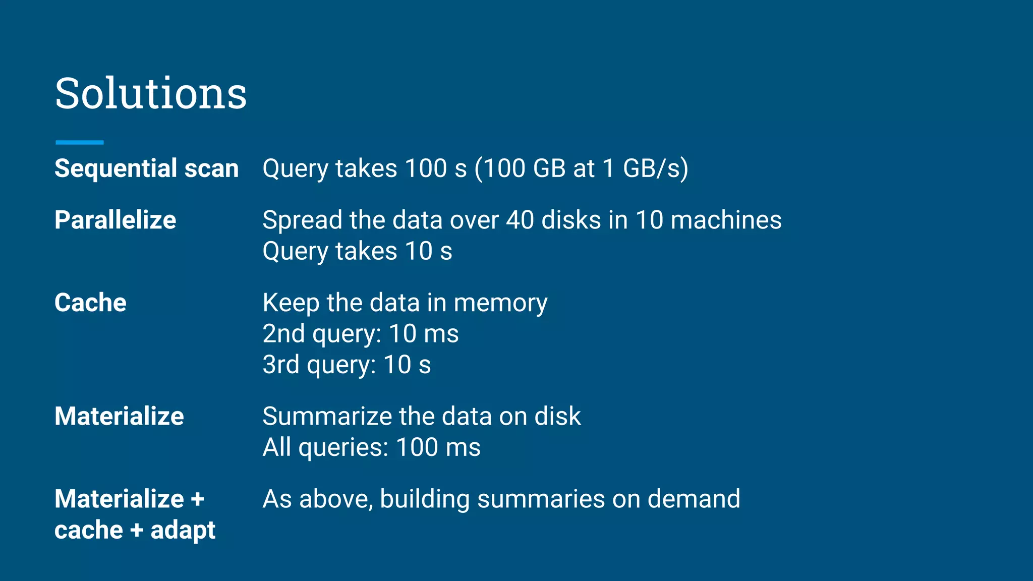 Solutions
Sequential scan Query takes 100 s (100 GB at 1 GB/s)
Parallelize Spread the data over 40 disks in 10 machines
Query takes 10 s
Cache Keep the data in memory
2nd query: 10 ms
3rd query: 10 s
Materialize Summarize the data on disk
All queries: 100 ms
Materialize +
cache + adapt
As above, building summaries on demand
 