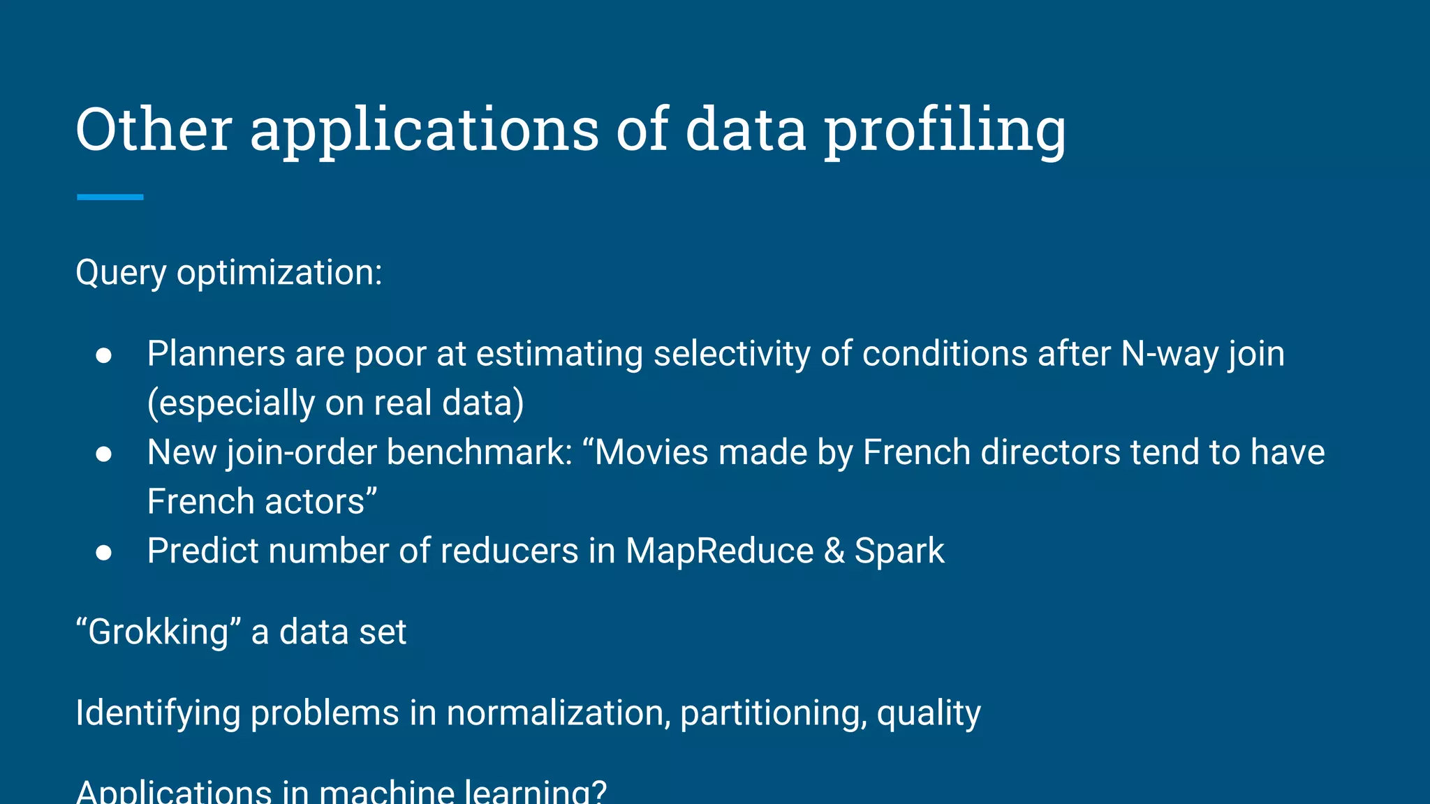 Other applications of data profiling
Query optimization:
● Planners are poor at estimating selectivity of conditions after N-way join
(especially on real data)
● New join-order benchmark: “Movies made by French directors tend to have
French actors”
● Predict number of reducers in MapReduce & Spark
“Grokking” a data set
Identifying problems in normalization, partitioning, quality
 