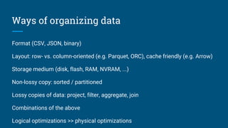 Ways of organizing data
Format (CSV, JSON, binary)
Layout: row- vs. column-oriented (e.g. Parquet, ORC), cache friendly (e.g. Arrow)
Storage medium (disk, flash, RAM, NVRAM, ...)
Non-lossy copy: sorted / partitioned
Lossy copies of data: project, filter, aggregate, join
Combinations of the above
Logical optimizations >> physical optimizations
 