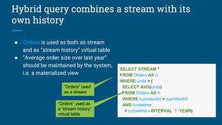 Hybrid query combines a stream with its
own history
● Orders is used as both as stream
and as “stream history” virtual table
● “Average order size over last year”
should be maintained by the system,
i.e. a materialized view
SELECT STREAM *
FROM Orders AS o
WHERE units > (
SELECT AVG(units)
FROM Orders AS h
WHERE h.productId = o.productId
AND h.rowtime
> o.rowtime - INTERVAL ‘1’ YEAR)
“Orders” used
as a stream
“Orders” used as
a “stream history”
virtual table
 