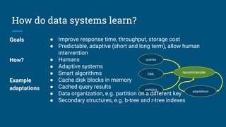 How do data systems learn?
queries
DML
statistics
adaptations
recommender
Goals ● Improve response time, throughput, storage cost
● Predictable, adaptive (short and long term), allow human
intervention
How? ● Humans
● Adaptive systems
● Smart algorithms
Example
adaptations
● Cache disk blocks in memory
● Cached query results
● Data organization, e.g. partition on a different key
● Secondary structures, e.g. b-tree and r-tree indexes
 