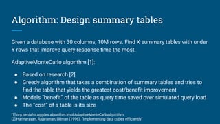 Algorithm: Design summary tables
Given a database with 30 columns, 10M rows. Find X summary tables with under
Y rows that improve query response time the most.
AdaptiveMonteCarlo algorithm [1]:
● Based on research [2]
● Greedy algorithm that takes a combination of summary tables and tries to
find the table that yields the greatest cost/benefit improvement
● Models “benefit” of the table as query time saved over simulated query load
● The “cost” of a table is its size
[1] org.pentaho.aggdes.algorithm.impl.AdaptiveMonteCarloAlgorithm
[2] Harinarayan, Rajaraman, Ullman (1996). “Implementing data cubes efficiently”
 
