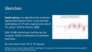 Sketches
HyperLogLog is an algorithm that computes
approximate distinct count. It can estimate
cardinalities of 109 with a typical error rate of
2%, using 1.5 kB of memory. [3][4]
With 16 MB memory per machine we can
compute 10,000 combinations of attributes
each pass.
So, we’re down from 109 to 105 passes.
[3] Flajolet, Fusy, Gandouet, Meunier (2007). "Hyperloglog: The analysis of a near-optimal cardinality estimation algorithm"
[4] https://github.com/mrjgreen/HyperLogLog
 