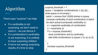 Algorithm
Three ways “surprise” can help:
● If a cardinality is not
surprising, we don’t need to
store it -- we can derive it
● If a combination’s cardinality
is not surprising, it is unlikely
to have surprising children
● If we’re not seeing surprising
results, it’s time to stop
surprise_threshold := 1
queue := {singleton combinations} // (a), (b), ...
while queue is not empty {
batch := remove first 10,000 entries in queue
compute cardinality of each combination in batch
for each actual (computed) cardinality a {
e := expected cardinality of combination
s := surprise(a, e)
if s > surprise_threshold {
store combination and its cardinality
add child combinations to queue // (x, a), (x, b),
...
}
increase surprise_threshold
}
}
 