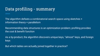 Data profiling - summary
The algorithm defeats a combinatorial search space using sketches +
information theory + parallelism
Recommending data structures is an optimization problem; profiling provides
the cost & benefit function
As a by-product, the algorithm discovers unique keys, “almost” keys, and foreign
keys
But which tables are actually joined together in practice?
 
