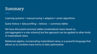 Summary
Learning systems = manual tuning + adaptive + smart algorithms
Query history + data profiling→ lattices → summary tables
We have discussed summary tables (materialized views based on
join/aggregate in a star schema) but the approach can be applied to other kinds
of materialized views
Relational algebra, incorporating materialized views, is a powerful language that
allows us to combine many forms of data optimization
 