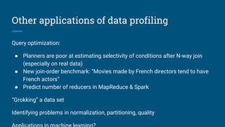 Other applications of data profiling
Query optimization:
● Planners are poor at estimating selectivity of conditions after N-way join
(especially on real data)
● New join-order benchmark: “Movies made by French directors tend to have
French actors”
● Predict number of reducers in MapReduce & Spark
“Grokking” a data set
Identifying problems in normalization, partitioning, quality
 