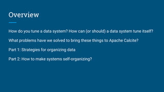 Overview
How do you tune a data system? How can (or should) a data system tune itself?
What problems have we solved to bring these things to Apache Calcite?
Part 1: Strategies for organizing data
Part 2: How to make systems self-organizing?
 