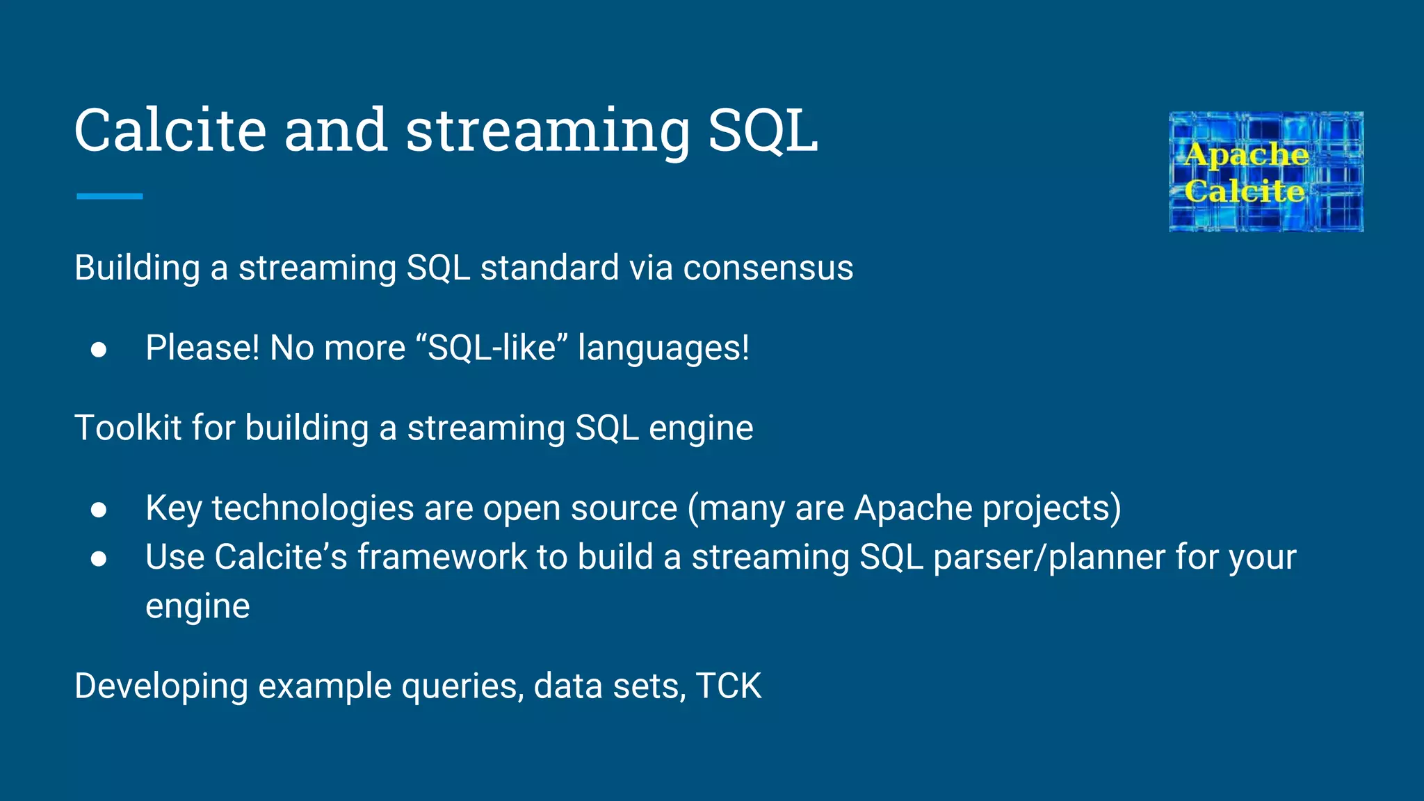 Calcite and streaming SQL
Building a streaming SQL standard via consensus
● Please! No more “SQL-like” languages!
Toolkit for building a streaming SQL engine
● Key technologies are open source (many are Apache projects)
● Use Calcite’s framework to build a streaming SQL parser/planner for your
engine
Developing example queries, data sets, TCK
 