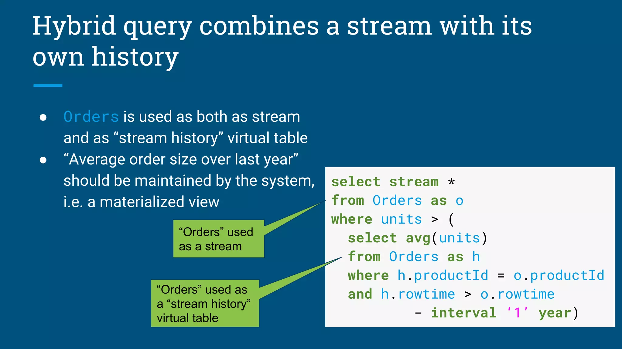 Hybrid query combines a stream with its
own history
● Orders is used as both as stream
and as “stream history” virtual table
● “Average order size over last year”
should be maintained by the system,
i.e. a materialized view
select stream *
from Orders as o
where units > (
select avg(units)
from Orders as h
where h.productId = o.productId
and h.rowtime > o.rowtime
- interval ‘1’ year)
“Orders” used
as a stream
“Orders” used as
a “stream history”
virtual table
 