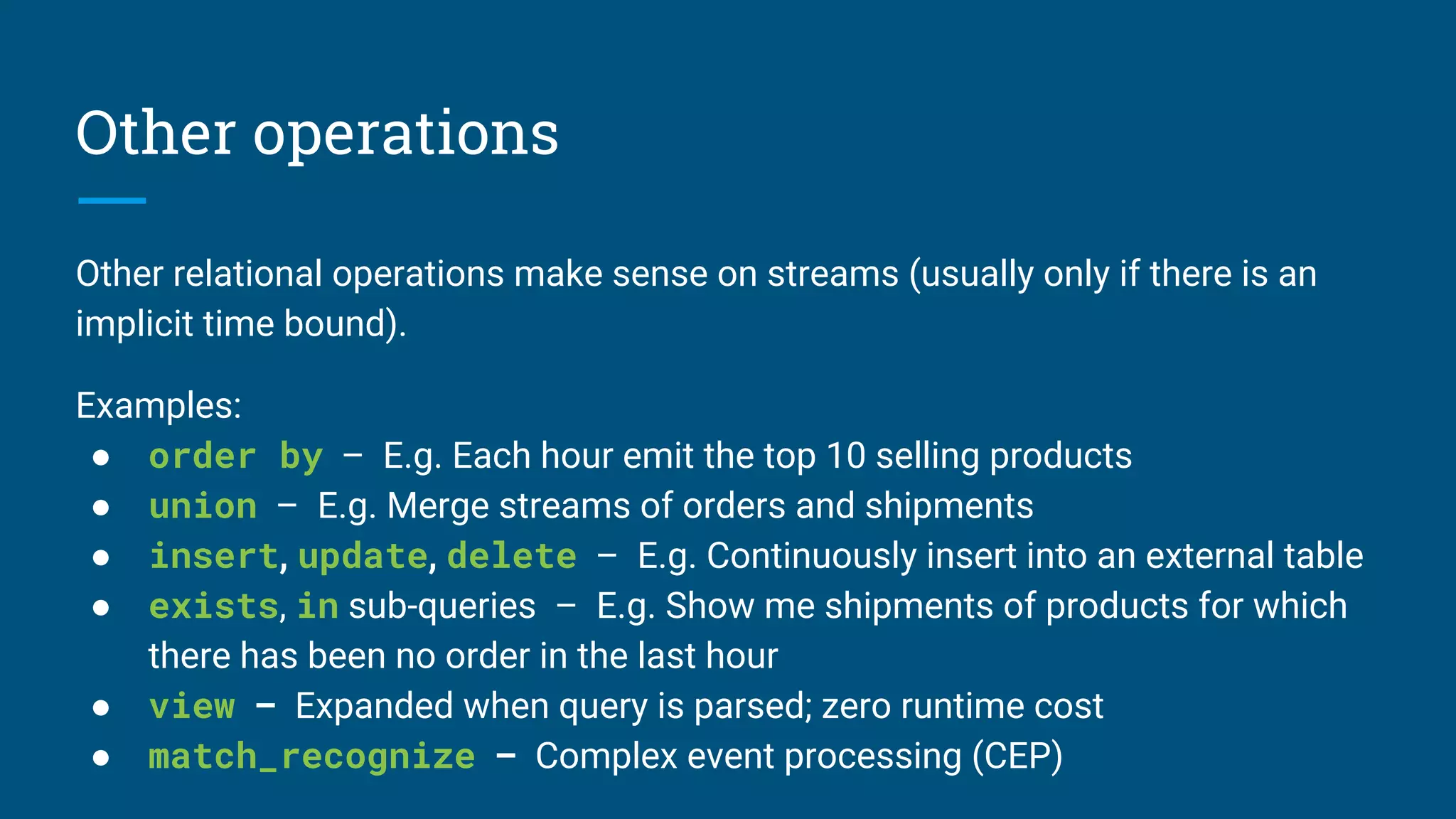Other operations
Other relational operations make sense on streams (usually only if there is an
implicit time bound).
Examples:
● order by – E.g. Each hour emit the top 10 selling products
● union – E.g. Merge streams of orders and shipments
● insert, update, delete – E.g. Continuously insert into an external table
● exists, in sub-queries – E.g. Show me shipments of products for which
there has been no order in the last hour
● view – Expanded when query is parsed; zero runtime cost
● match_recognize – Complex event processing (CEP)
 