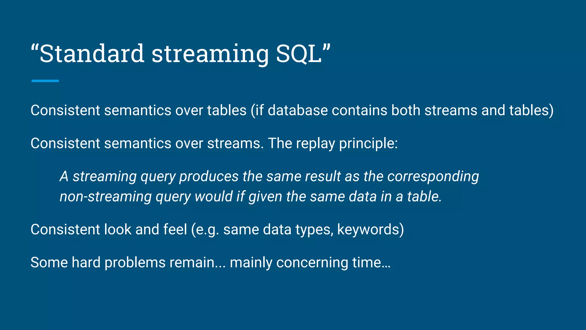 “Standard streaming SQL”
Consistent semantics over tables (if database contains both streams and tables)
Consistent semantics over streams. The replay principle:
A streaming query produces the same result as the corresponding
non-streaming query would if given the same data in a table.
Consistent look and feel (e.g. same data types, keywords)
Some hard problems remain... mainly concerning time…
 
