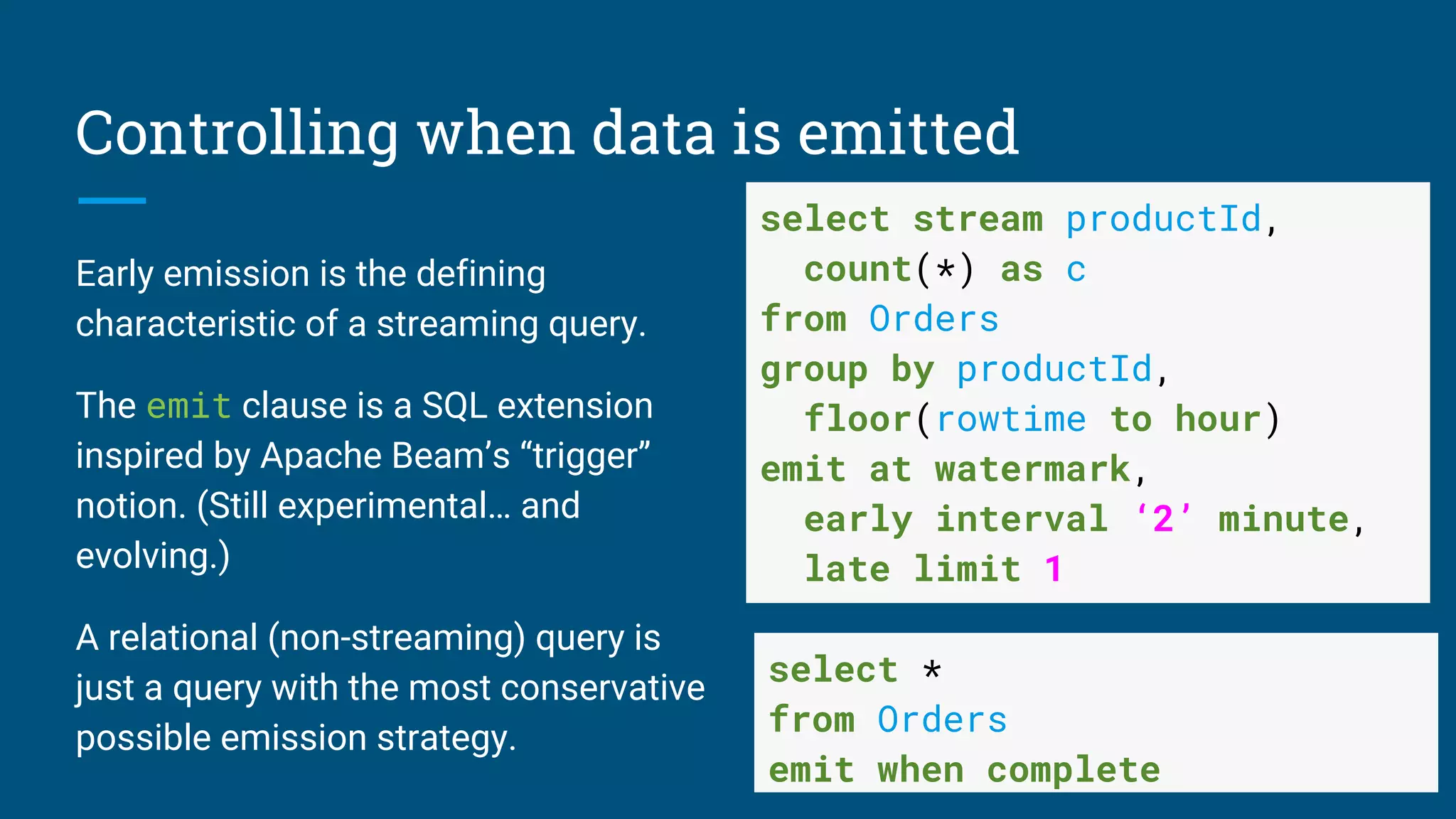 Controlling when data is emitted
Early emission is the defining
characteristic of a streaming query.
The emit clause is a SQL extension
inspired by Apache Beam’s “trigger”
notion. (Still experimental… and
evolving.)
A relational (non-streaming) query is
just a query with the most conservative
possible emission strategy.
select stream productId,
count(*) as c
from Orders
group by productId,
floor(rowtime to hour)
emit at watermark,
early interval ‘2’ minute,
late limit 1
select *
from Orders
emit when complete
 