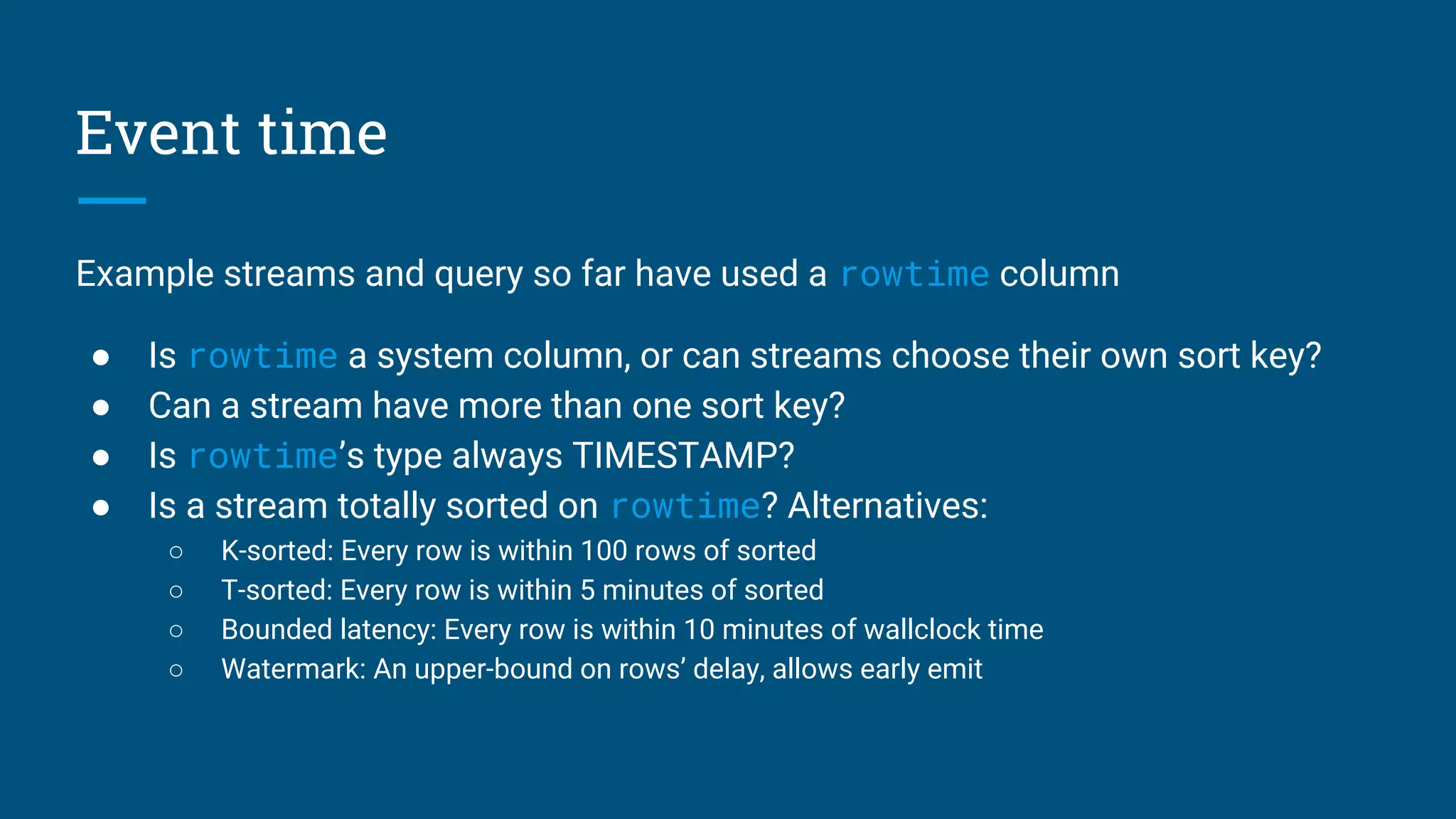 Event time
Example streams and query so far have used a rowtime column
● Is rowtime a system column, or can streams choose their own sort key?
● Can a stream have more than one sort key?
● Is rowtime’s type always TIMESTAMP?
● Is a stream totally sorted on rowtime? Alternatives:
○ K-sorted: Every row is within 100 rows of sorted
○ T-sorted: Every row is within 5 minutes of sorted
○ Bounded latency: Every row is within 10 minutes of wallclock time
○ Watermark: An upper-bound on rows’ delay, allows early emit
 