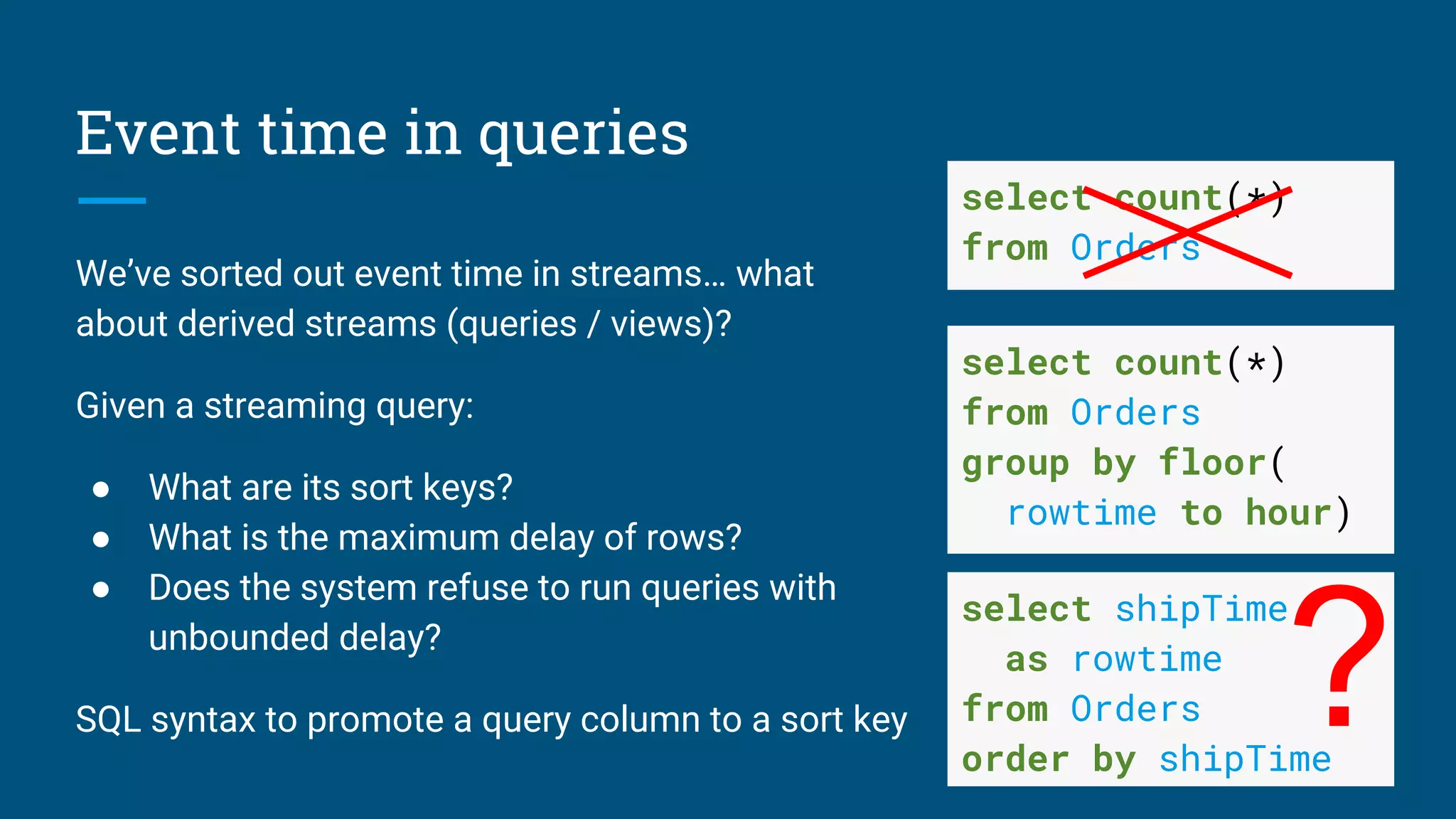 Event time in queries
We’ve sorted out event time in streams… what
about derived streams (queries / views)?
Given a streaming query:
● What are its sort keys?
● What is the maximum delay of rows?
● Does the system refuse to run queries with
unbounded delay?
SQL syntax to promote a query column to a sort key
select count(*)
from Orders
group by floor(
rowtime to hour)
select count(*)
from Orders
select shipTime
as rowtime
from Orders
order by shipTime
?
 