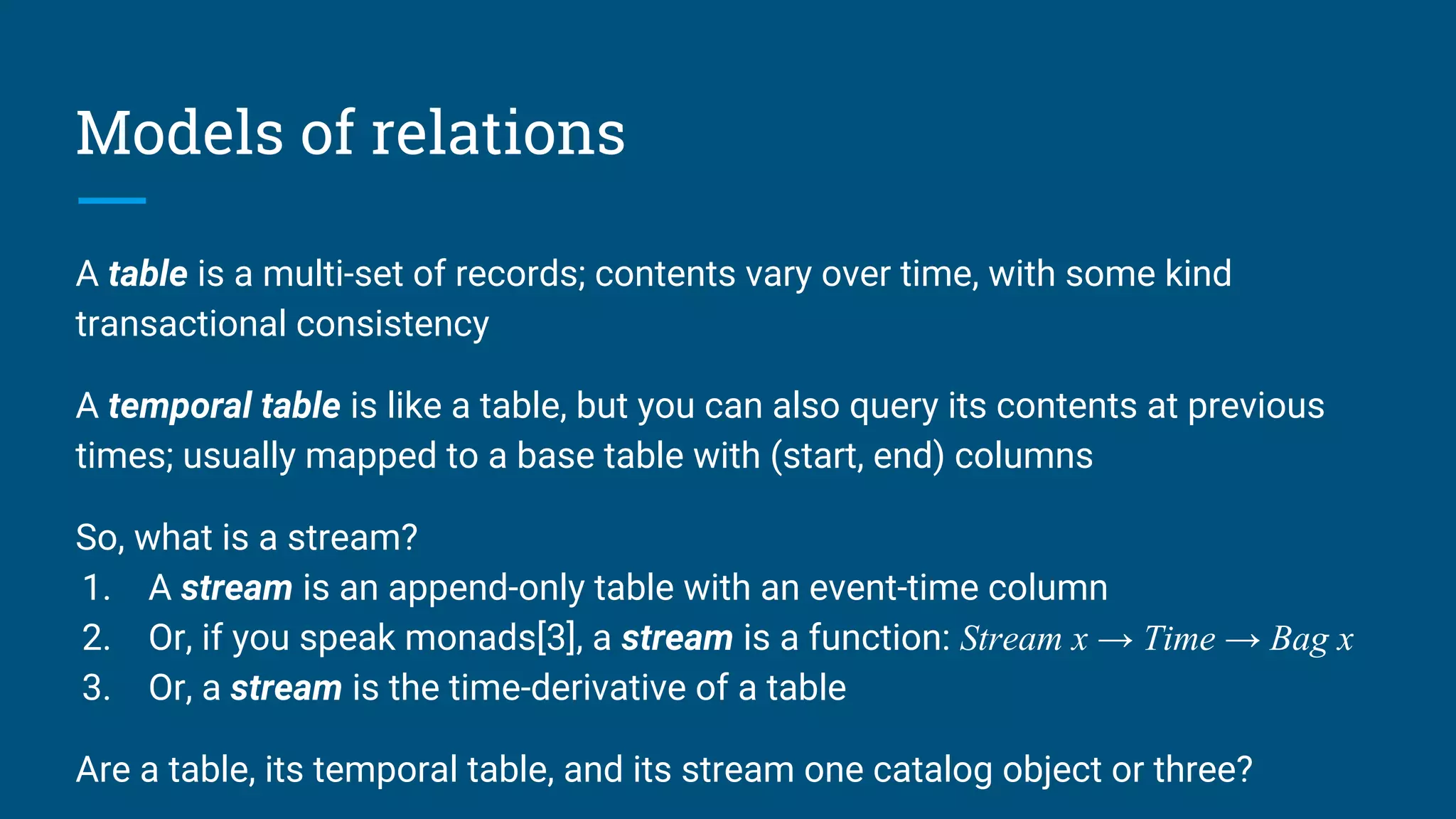 Models of relations
A table is a multi-set of records; contents vary over time, with some kind
transactional consistency
A temporal table is like a table, but you can also query its contents at previous
times; usually mapped to a base table with (start, end) columns
So, what is a stream?
1. A stream is an append-only table with an event-time column
2. Or, if you speak monads[3], a stream is a function: Stream x → Time → Bag x
3. Or, a stream is the time-derivative of a table
Are a table, its temporal table, and its stream one catalog object or three?
 