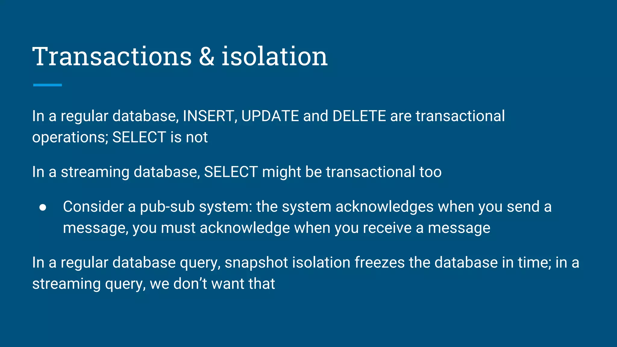 Transactions & isolation
In a regular database, INSERT, UPDATE and DELETE are transactional
operations; SELECT is not
In a streaming database, SELECT might be transactional too
● Consider a pub-sub system: the system acknowledges when you send a
message, you must acknowledge when you receive a message
In a regular database query, snapshot isolation freezes the database in time; in a
streaming query, we don’t want that
 