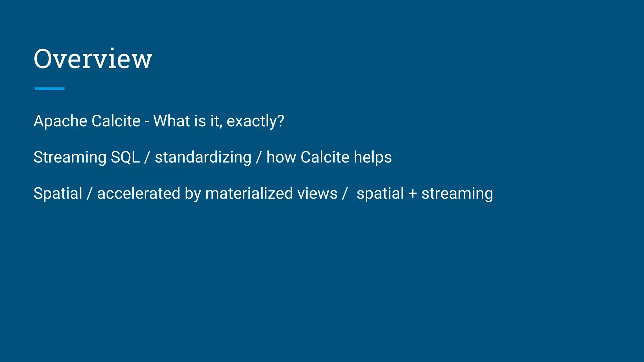 Overview
Apache Calcite - What is it, exactly?
Streaming SQL / standardizing / how Calcite helps
Spatial / accelerated by materialized views / spatial + streaming
 