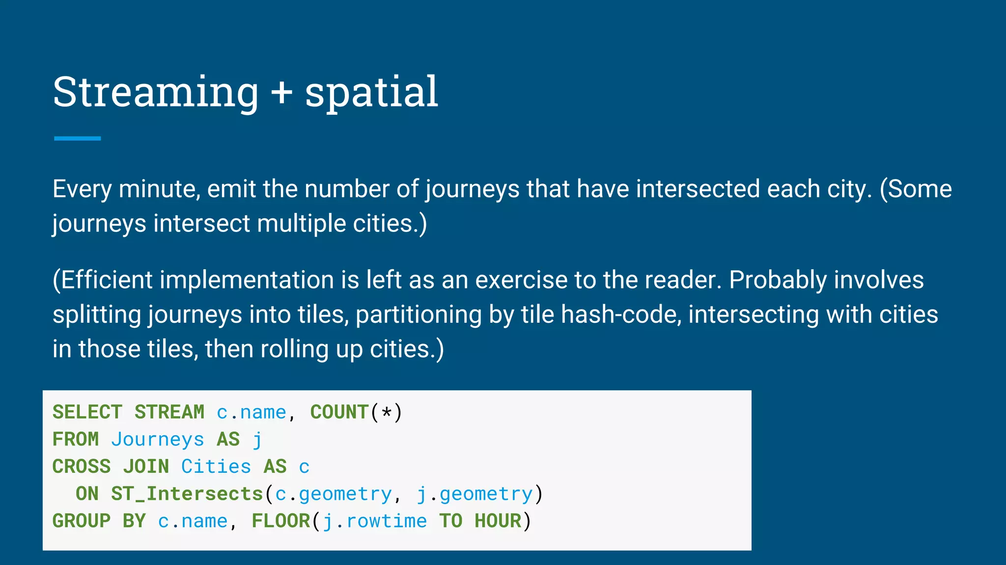 Streaming + spatial
Every minute, emit the number of journeys that have intersected each city. (Some
journeys intersect multiple cities.)
(Efficient implementation is left as an exercise to the reader. Probably involves
splitting journeys into tiles, partitioning by tile hash-code, intersecting with cities
in those tiles, then rolling up cities.)
SELECT STREAM c.name, COUNT(*)
FROM Journeys AS j
CROSS JOIN Cities AS c
ON ST_Intersects(c.geometry, j.geometry)
GROUP BY c.name, FLOOR(j.rowtime TO HOUR)
 