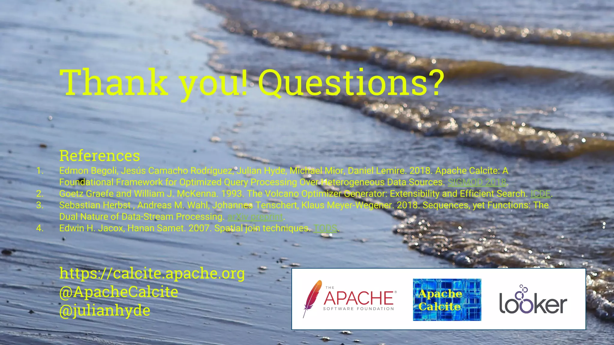 Thank you! Questions?
References
1. Edmon Begoli, Jesús Camacho Rodríguez, Julian Hyde, Michael Mior, Daniel Lemire. 2018. Apache Calcite: A
Foundational Framework for Optimized Query Processing Over Heterogeneous Data Sources. SIGMOD 2018.
2. Goetz Graefe and William J. McKenna. 1993. The Volcano Optimizer Generator: Extensibility and Efficient Search. ICDE.
3. Sebastian Herbst , Andreas M. Wahl, Johannes Tenschert, Klaus Meyer-Wegener. 2018. Sequences, yet Functions: The
Dual Nature of Data-Stream Processing. arXiv preprint.
4. Edwin H. Jacox, Hanan Samet. 2007. Spatial join techniques. TODS.
https://calcite.apache.org
@ApacheCalcite
@julianhyde
 
