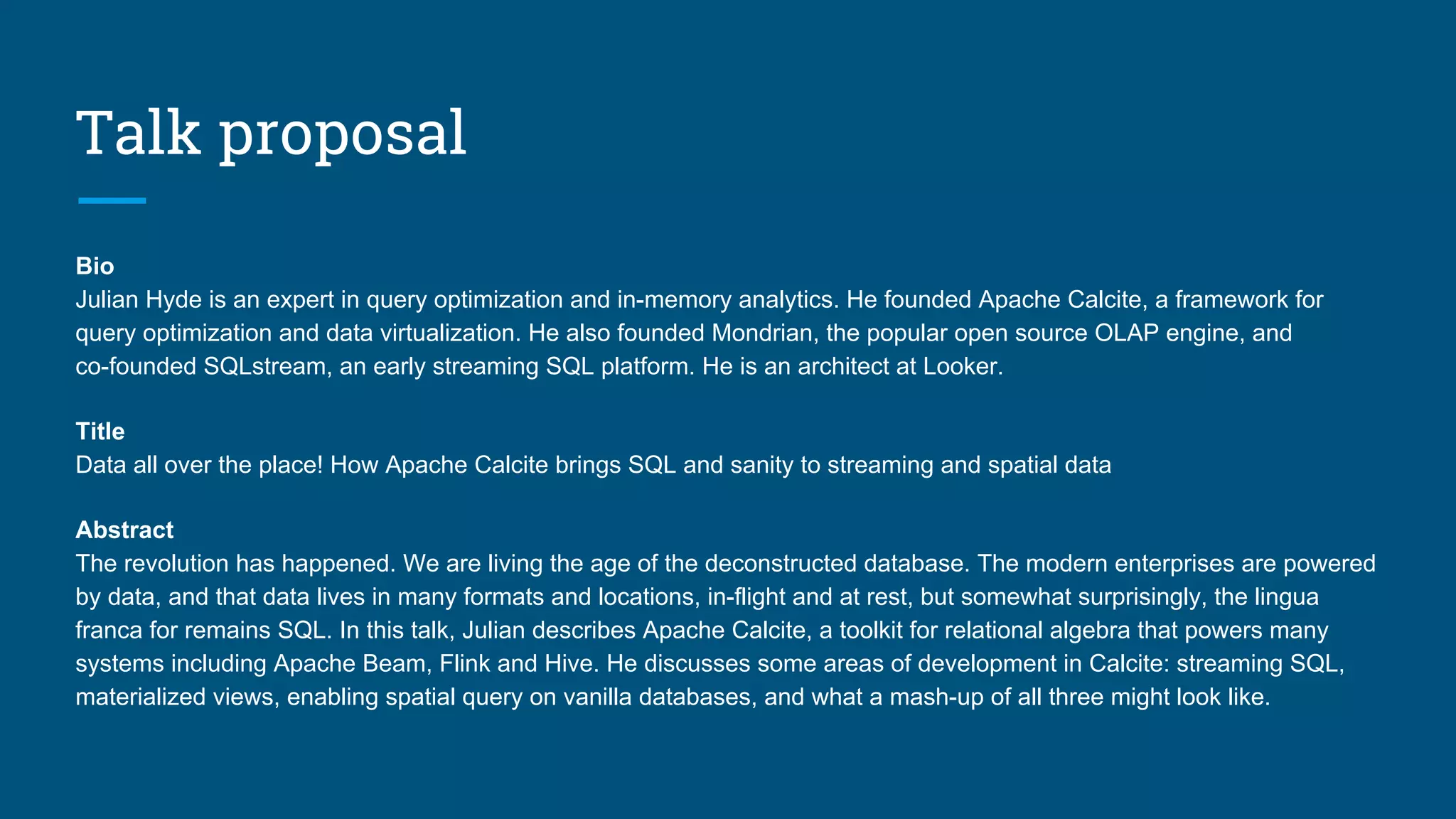 Talk proposal
Bio
Julian Hyde is an expert in query optimization and in-memory analytics. He founded Apache Calcite, a framework for
query optimization and data virtualization. He also founded Mondrian, the popular open source OLAP engine, and
co-founded SQLstream, an early streaming SQL platform. He is an architect at Looker.
Title
Data all over the place! How Apache Calcite brings SQL and sanity to streaming and spatial data
Abstract
The revolution has happened. We are living the age of the deconstructed database. The modern enterprises are powered
by data, and that data lives in many formats and locations, in-flight and at rest, but somewhat surprisingly, the lingua
franca for remains SQL. In this talk, Julian describes Apache Calcite, a toolkit for relational algebra that powers many
systems including Apache Beam, Flink and Hive. He discusses some areas of development in Calcite: streaming SQL,
materialized views, enabling spatial query on vanilla databases, and what a mash-up of all three might look like.
 