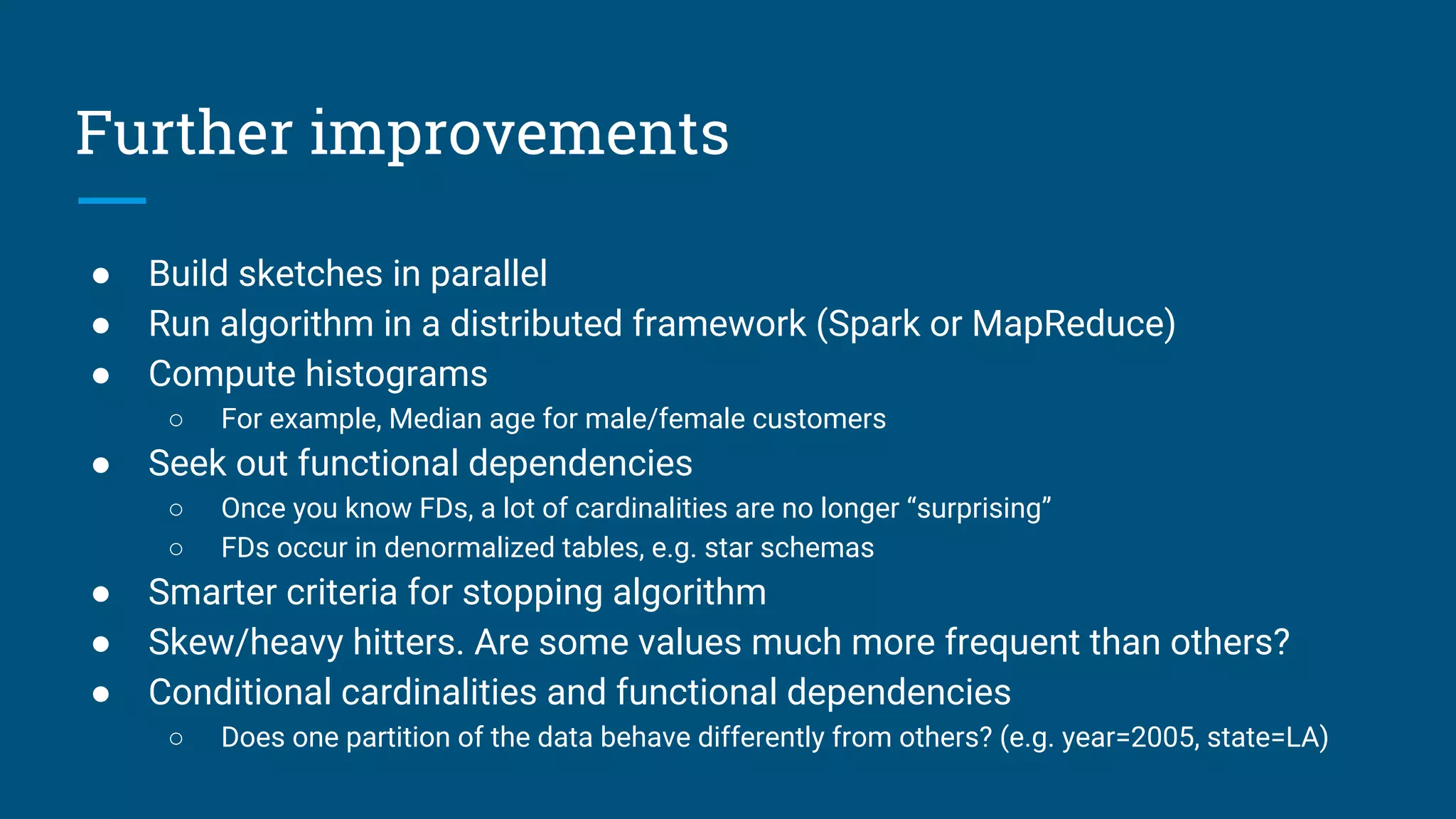 Further improvements
● Build sketches in parallel
● Run algorithm in a distributed framework (Spark or MapReduce)
● Compute histograms
○ For example, Median age for male/female customers
● Seek out functional dependencies
○ Once you know FDs, a lot of cardinalities are no longer “surprising”
○ FDs occur in denormalized tables, e.g. star schemas
● Smarter criteria for stopping algorithm
● Skew/heavy hitters. Are some values much more frequent than others?
● Conditional cardinalities and functional dependencies
○ Does one partition of the data behave differently from others? (e.g. year=2005, state=LA)
 