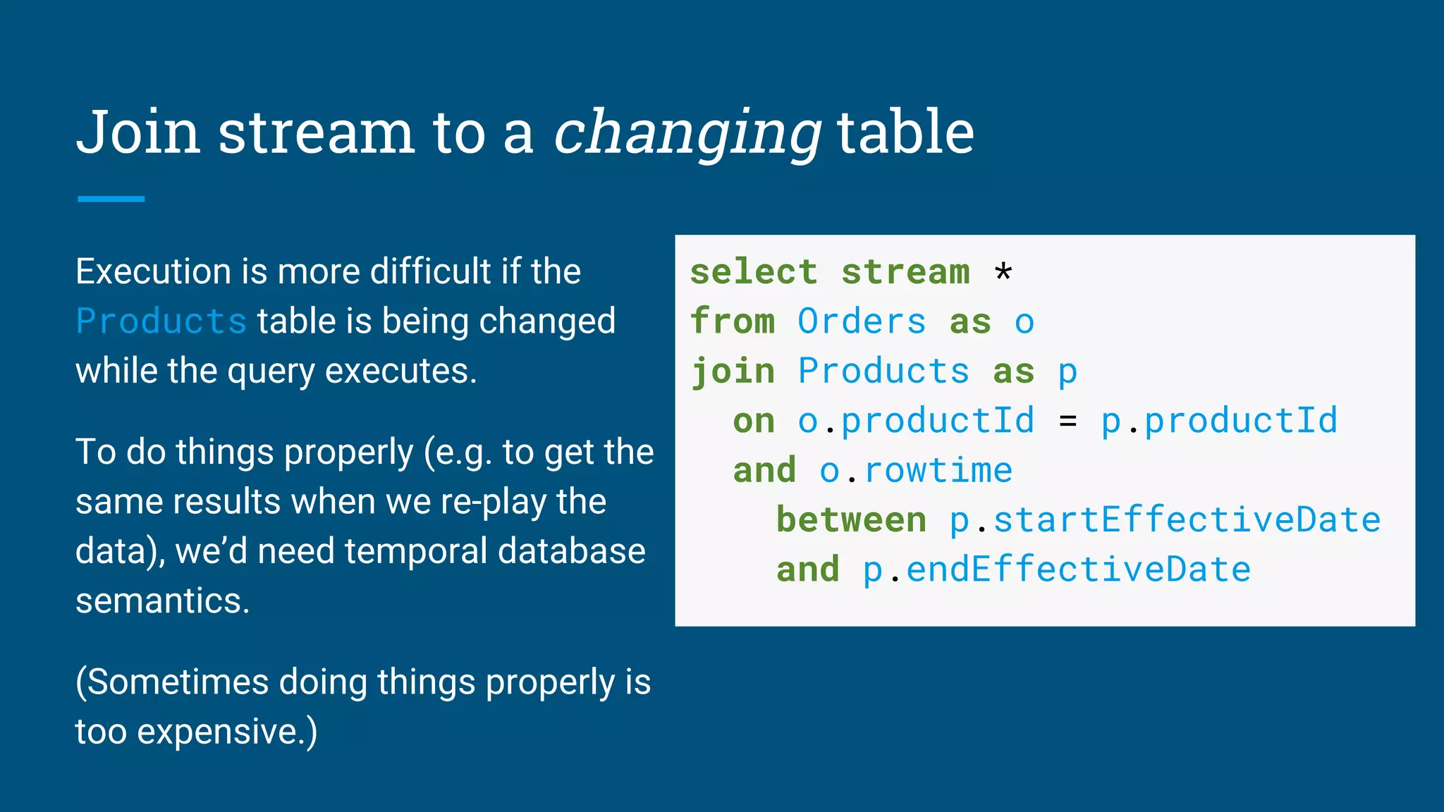 Join stream to a changing table
Execution is more difficult if the
Products table is being changed
while the query executes.
To do things properly (e.g. to get the
same results when we re-play the
data), we’d need temporal database
semantics.
(Sometimes doing things properly is
too expensive.)
select stream *
from Orders as o
join Products as p
on o.productId = p.productId
and o.rowtime
between p.startEffectiveDate
and p.endEffectiveDate
 
