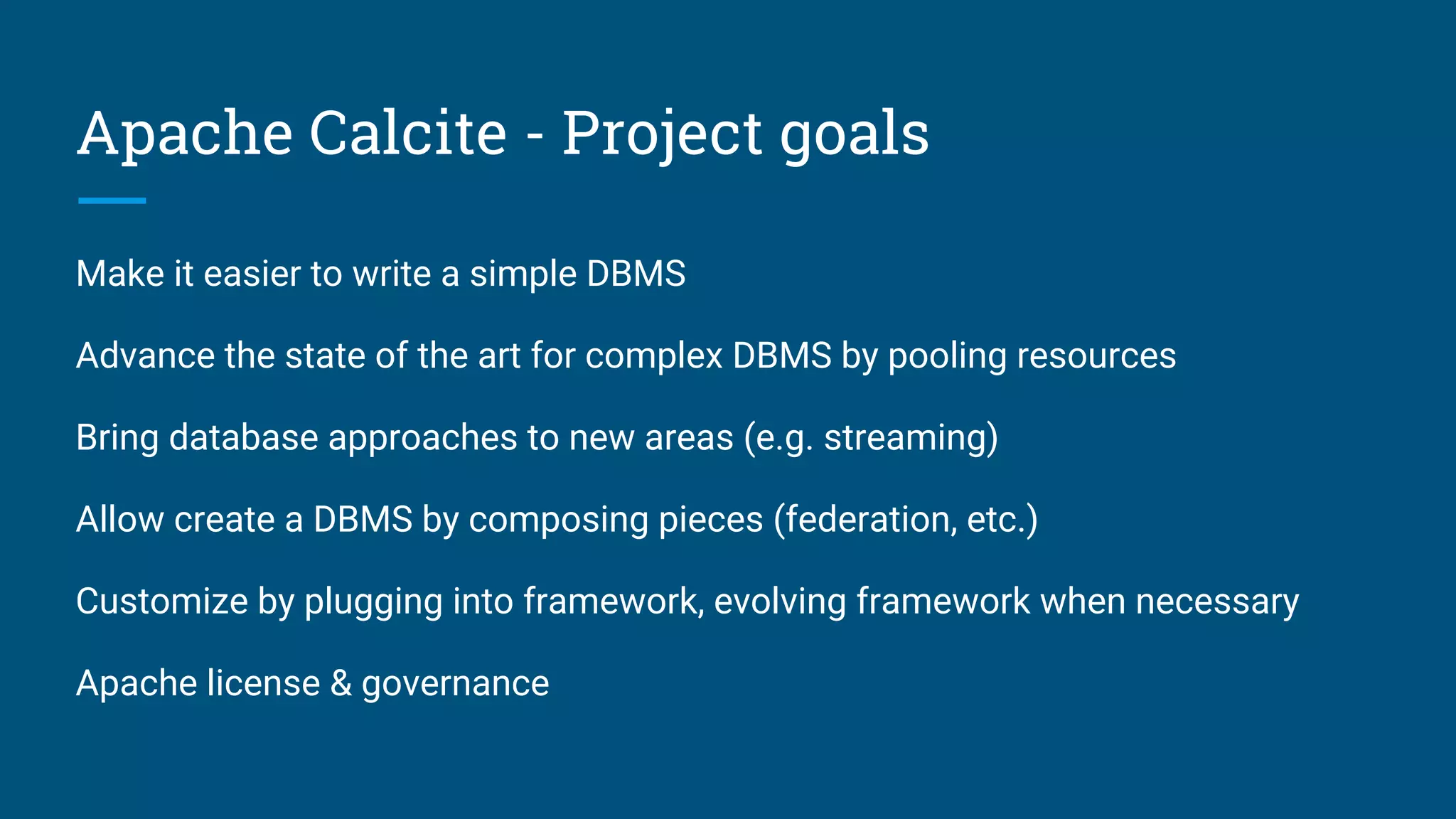 Apache Calcite - Project goals
Make it easier to write a simple DBMS
Advance the state of the art for complex DBMS by pooling resources
Bring database approaches to new areas (e.g. streaming)
Allow create a DBMS by composing pieces (federation, etc.)
Customize by plugging into framework, evolving framework when necessary
Apache license & governance
 