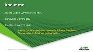 2 © Hortonworks Inc. 2011 – 2016. All Rights Reserved
About me
Apache Calcite is a project at the Apache Software Foundation.
This name is a trademark of the Foundation.
Apache Calcite Committer and PMC
(Slowly) Re-learning SQL
Distributed systems nerd
 