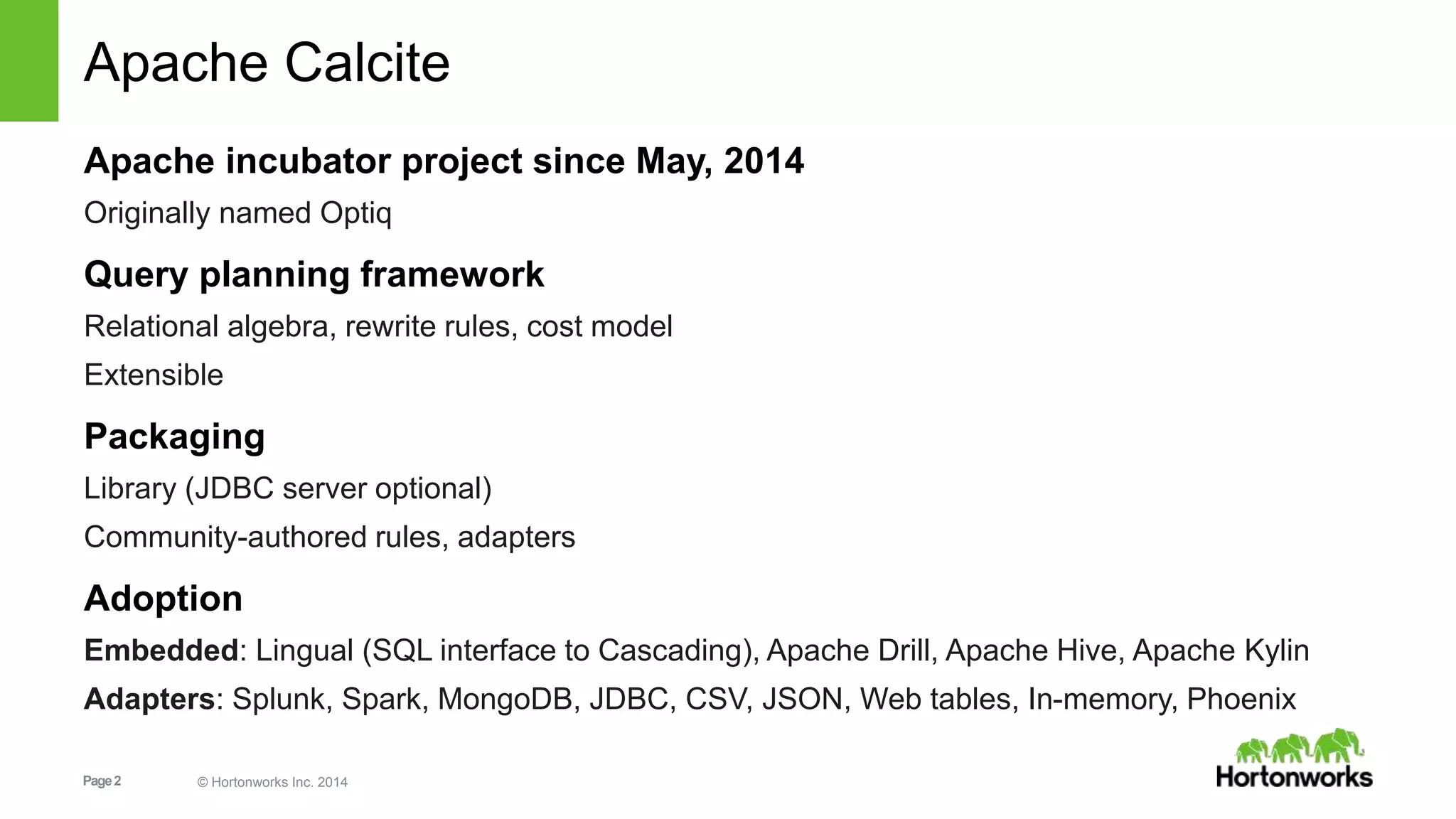 Apache Calcite 
Apache incubator project since May, 2014 
Originally named Optiq 
Query planning framework 
Relational algebra, rewrite rules, cost model 
Extensible 
Packaging 
Library (JDBC server optional) 
Community-authored rules, adapters 
Adoption 
Embedded: Lingual (SQL interface to Cascading), Apache Drill, Apache Hive, Apache Kylin 
Adapters: Splunk, Spark, MongoDB, JDBC, CSV, JSON, Web tables, In-memory, Phoenix 
Page 2 © Hortonworks Inc. 2014 
 