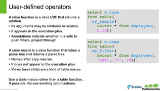 © Hortonworks Inc. 2016
A table function is a Java UDF that returns a
relation.
• Its arguments may be relations or scalars.
• It appears in the execution plan.
• Annotations indicate whether it is safe to
push filters, project through
A table macro is a Java function that takes a
parse tree and returns a parse tree.
• Named after Lisp macros.
• It does not appear in the execution plan.
• Views (next slide) are a kind of table macro.
Use a table macro rather than a table function,
if possible. Re-use existing optimizations.
User-defined operators
select e.name 
from table(
my_sample(
select * from Employees,
0.15))
select e.name 
from table(
my_filter(
select * from Employees,
‘age’, ‘<‘, 30))
 