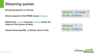 © Hortonworks Inc. 2016
Streaming queries run forever.
Stream appears in the FROM clause: Orders.
Without the stream keyword, Orders means the
history of the stream (a table).
Calcite streaming SQL: in Samza, Storm, Flink.
Streaming queries
select stream * 
from Orders
select * 
from Orders
 