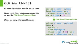 © Hortonworks Inc. 2016
Optimizing UNNEST
As usual, to optimize, we write planner rules.
We can push filters into the non-nested side,
so we write FilterUnnestTransposeRule.
(There are many other possible rules.)
select e.name, a.name 
from Employees as e,  
unnest e.pets as a
where e.age < 30
select e.name, a.street 
from ( 
select * 
from Employees  
where e.age < 30) as e,
unnest e.addresses as a
FilterUnnestTransposeRule
 