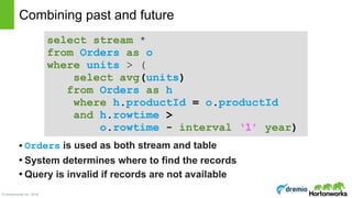 © Hortonworks Inc. 2016
• Orders is used as both stream and table
• System determines where to find the records
• Query is invalid if records are not available
Combining past and future
select stream * 
from Orders as o 
where units > (  
select avg(units) 
from Orders as h 
where h.productId = o.productId 
and h.rowtime > 
o.rowtime - interval ‘1’ year)
 