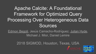 Apache Calcite: A Foundational
Framework for Optimized Query
Processing Over Heterogeneous Data
Sources
Edmon Begoli, Jesú s Camacho-Rodrı́guez, Julian Hyde,
Michael J. Mior, Daniel Lemire
2018 SIGMOD, Houston, Texas, USA
 