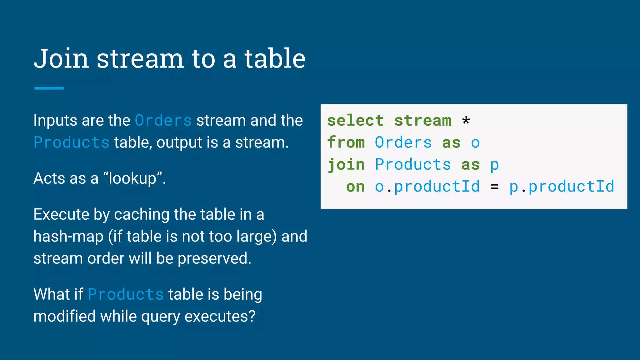 Join stream to a table
Inputs are the Orders stream and the
Products table, output is a stream.
Acts as a “lookup”.
Execute by caching the table in a
hash-map (if table is not too large) and
stream order will be preserved.
What if Products table is being
modified while query executes?
select stream *
from Orders as o
join Products as p
on o.productId = p.productId
 