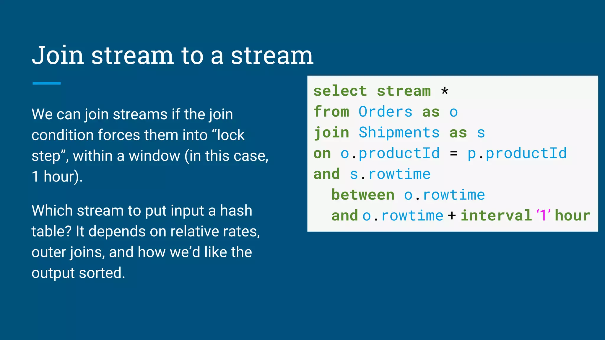 Join stream to a stream
We can join streams if the join
condition forces them into “lock
step”, within a window (in this case,
1 hour).
Which stream to put input a hash
table? It depends on relative rates,
outer joins, and how we’d like the
output sorted.
select stream *
from Orders as o
join Shipments as s
on o.productId = p.productId
and s.rowtime
between o.rowtime
and o.rowtime + interval ‘1’ hour
 