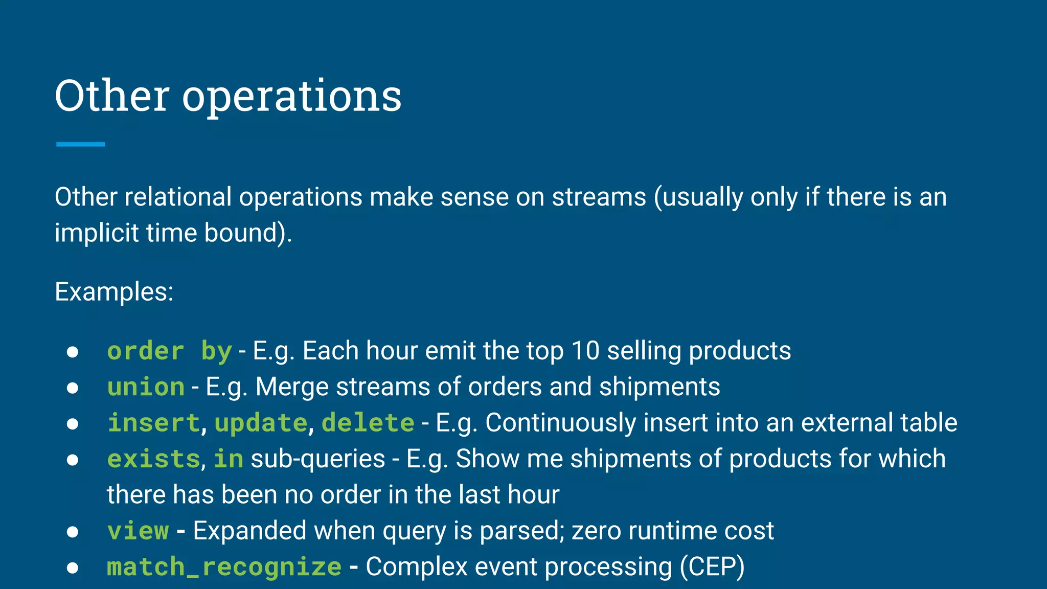 Other operations
Other relational operations make sense on streams (usually only if there is an
implicit time bound).
Examples:
● order by - E.g. Each hour emit the top 10 selling products
● union - E.g. Merge streams of orders and shipments
● insert, update, delete - E.g. Continuously insert into an external table
● exists, in sub-queries - E.g. Show me shipments of products for which
there has been no order in the last hour
● view - Expanded when query is parsed; zero runtime cost
● match_recognize - Complex event processing (CEP)
 