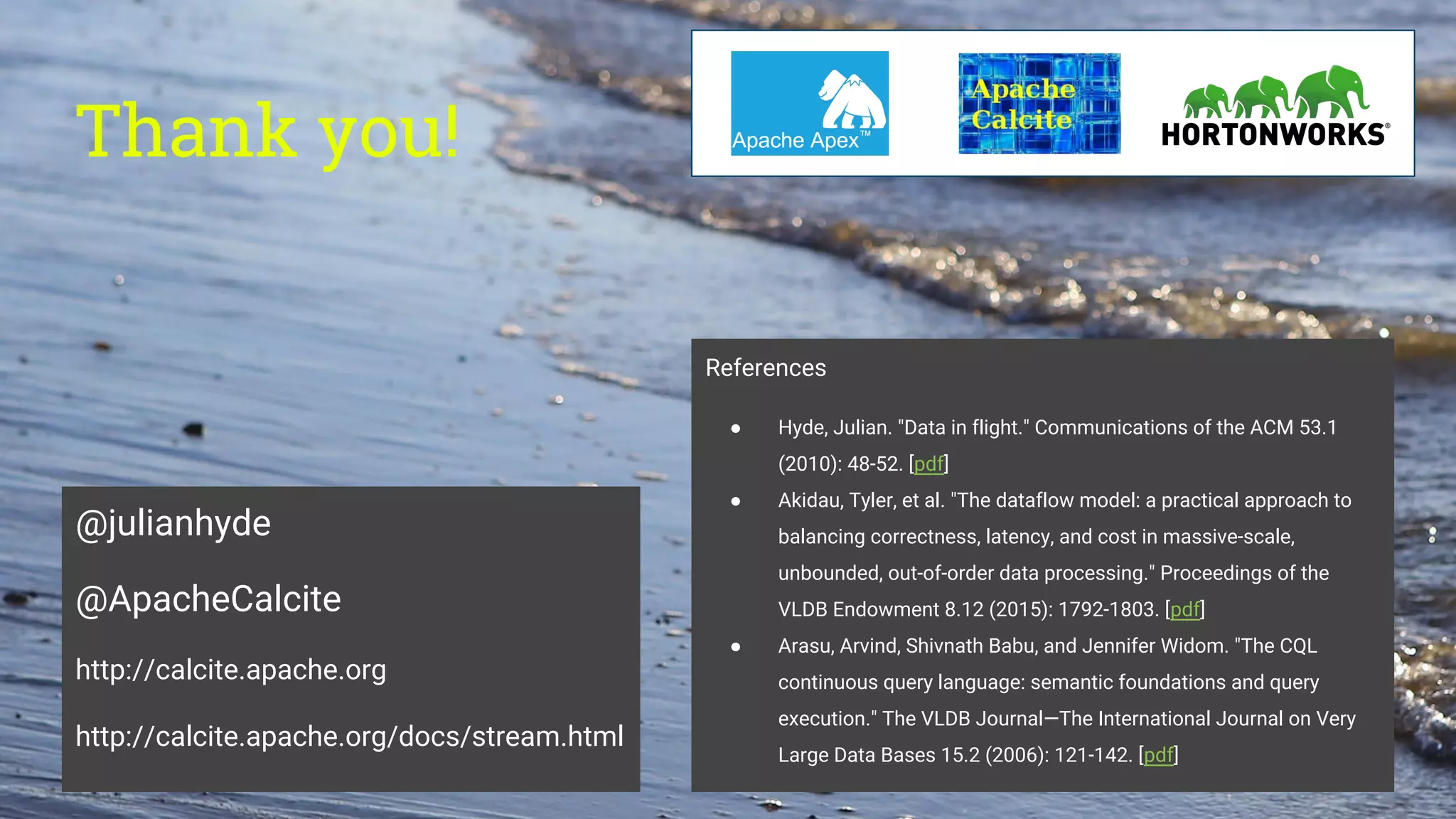 Thank you!
@julianhyde
@ApacheCalcite
http://calcite.apache.org
http://calcite.apache.org/docs/stream.html
References
● Hyde, Julian. "Data in flight." Communications of the ACM 53.1
(2010): 48-52. [pdf]
● Akidau, Tyler, et al. "The dataflow model: a practical approach to
balancing correctness, latency, and cost in massive-scale,
unbounded, out-of-order data processing." Proceedings of the
VLDB Endowment 8.12 (2015): 1792-1803. [pdf]
● Arasu, Arvind, Shivnath Babu, and Jennifer Widom. "The CQL
continuous query language: semantic foundations and query
execution." The VLDB Journal—The International Journal on Very
Large Data Bases 15.2 (2006): 121-142. [pdf]
 