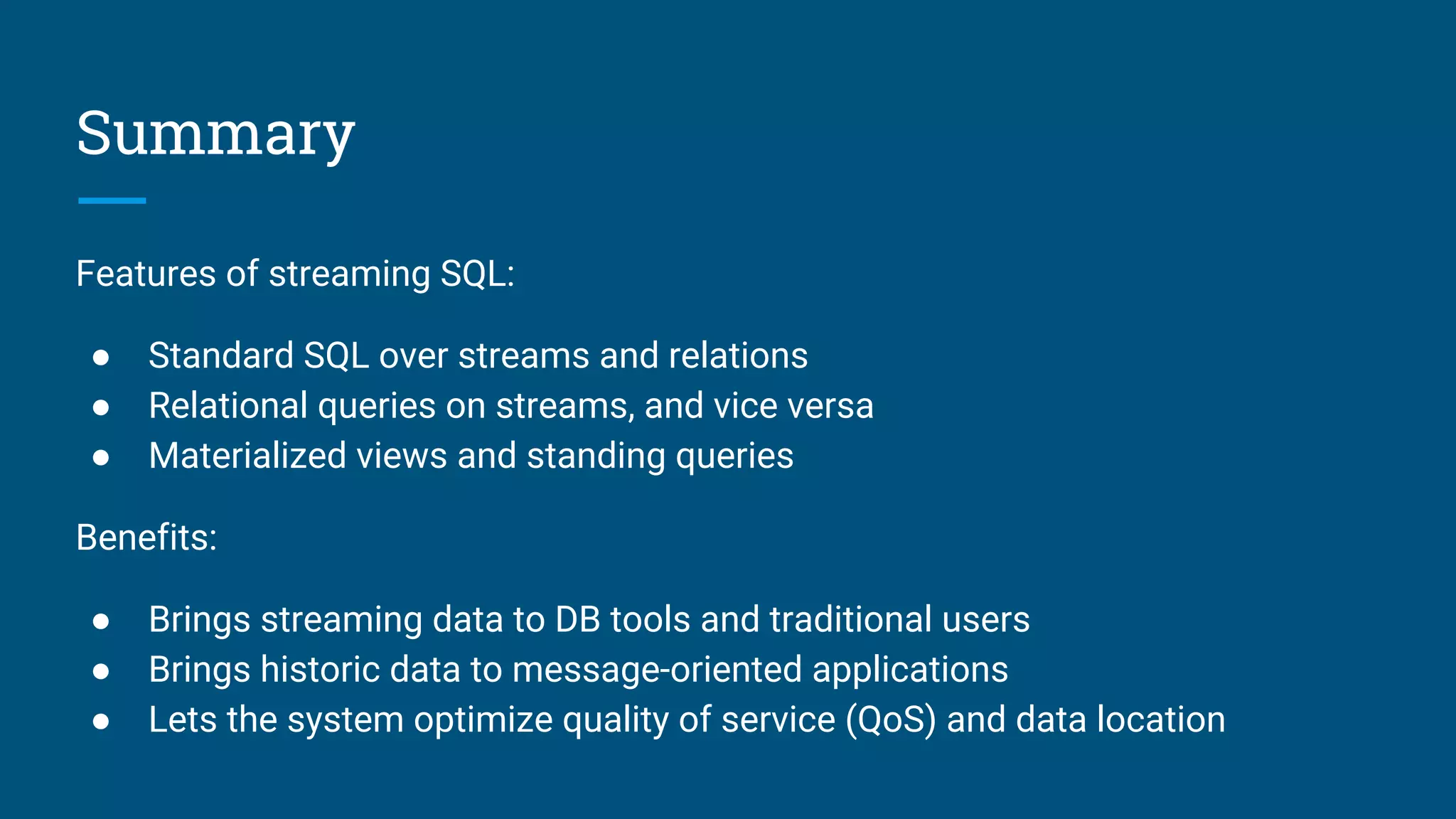 Summary
Features of streaming SQL:
● Standard SQL over streams and relations
● Relational queries on streams, and vice versa
● Materialized views and standing queries
Benefits:
● Brings streaming data to DB tools and traditional users
● Brings historic data to message-oriented applications
● Lets the system optimize quality of service (QoS) and data location
 