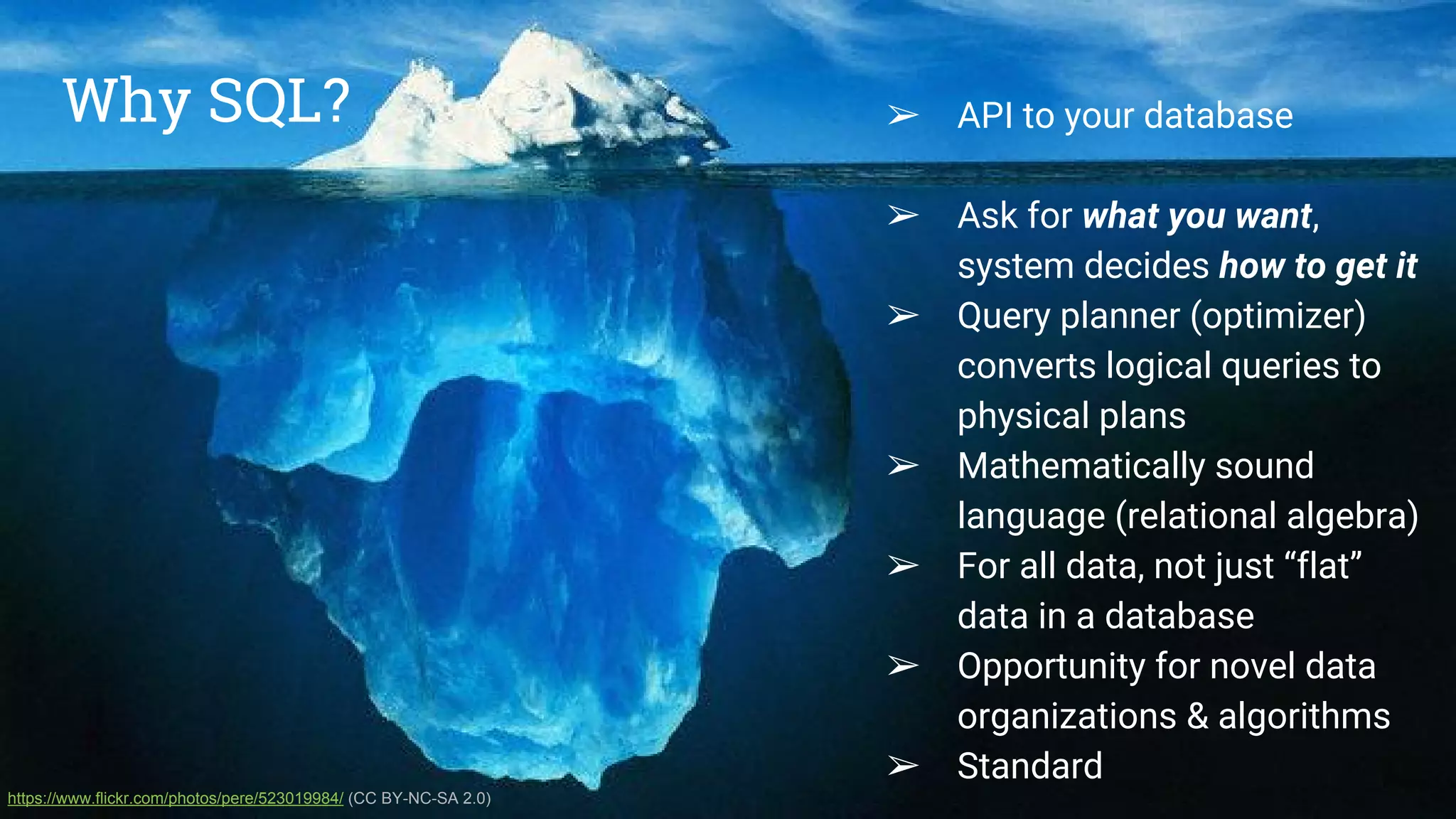 Why SQL? ● API to your database
● Ask for what you want,
system decides how to get it
● Query planner (optimizer)
converts logical queries to
physical plans
● Mathematically sound
language (relational algebra)
● For all data, not just data in a
database
● Opportunity for novel data
organizations & algorithms
● Standard
https://www.flickr.com/photos/pere/523019984/ (CC BY-NC-SA 2.0)
➢ API to your database
➢ Ask for what you want,
system decides how to get it
➢ Query planner (optimizer)
converts logical queries to
physical plans
➢ Mathematically sound
language (relational algebra)
➢ For all data, not just “flat”
data in a database
➢ Opportunity for novel data
organizations & algorithms
➢ Standard
Why SQL?
 